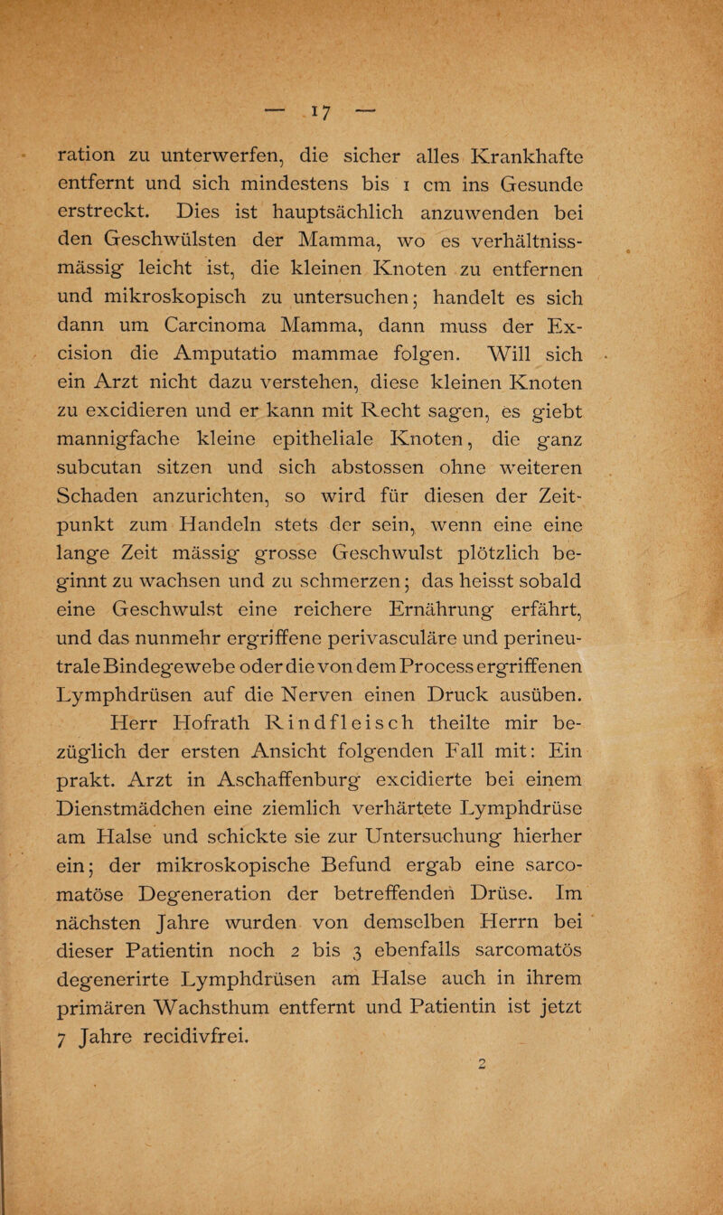 ration zu unterwerfen, die sicher alles Krankhafte entfernt und sich mindestens bis i cm ins Gesunde erstreckt. Dies ist hauptsächlich anzuwenden bei den Geschwülsten der Mamma, wo es verhältniss- mässig leicht ist, die kleinen Knoten zu entfernen und mikroskopisch zu untersuchen; handelt es sich dann um Carcinoma Mamma, dann muss der Ex- cision die Amputatio mammae folgen. Will sich ein Arzt nicht dazu verstehen, diese kleinen Knoten zu excidieren und er kann mit Recht sagen, Cs giebt mannigfache kleine epitheliale Knoten, die ganz subcutan sitzen und sich abstossen ohne weiteren Schaden anzurichten, so wird für diesen der Zeit¬ punkt zum Handeln stets der sein, wenn eine eine lange Zeit mässig grosse Geschwulst plötzlich be¬ ginnt zu wachsen und zu schmerzen; das heisst sobald eine Geschwulst eine reichere Ernährung erfährt, und das nunmehr ergriffene perivasculäre und perineu¬ trale Bindegewebe oder die von dem Process ergriffenen Lymphdrüsen auf die Nerven einen Druck ausüben. Herr Hofrath Rindfleisch theilte mir be¬ züglich der ersten Ansicht folgenden Fall mit: Ein prakt. Arzt in Aschaffenburg excidierte bei einem Dienstmädchen eine ziemlich verhärtete Lymphdrüse am Halse und schickte sie zur Untersuchung hierher ein; der mikroskopische Befund ergab eine sarco- matöse Degeneration der betreffenden Drüse. Im nächsten Jahre wurden von demselben Herrn bei dieser Patientin noch 2 bis 3 ebenfalls sarcomatös degenerirte Lymphdrüsen am Halse auch in ihrem primären Wachsthum entfernt und Patientin ist jetzt 7 Jahre recidivfrei.