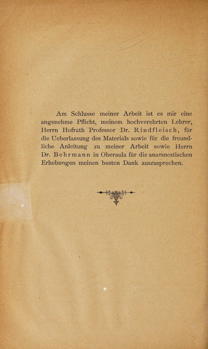 Am Schlüsse meiner Arbeit ist es mir eine angenehme Pflicht, meinem hochverehrten Lehrer, Herrn Hofrath Professor Dr. Rindfleisch, für die Ueberlassung des Materials sowie für die freund¬ liche Anleitung zu meiner Arbeit sowie Herrn Dr. Behrmann in Oberaula für die anamnestischen Erhebungen meinen besten Dank auszusprechen.