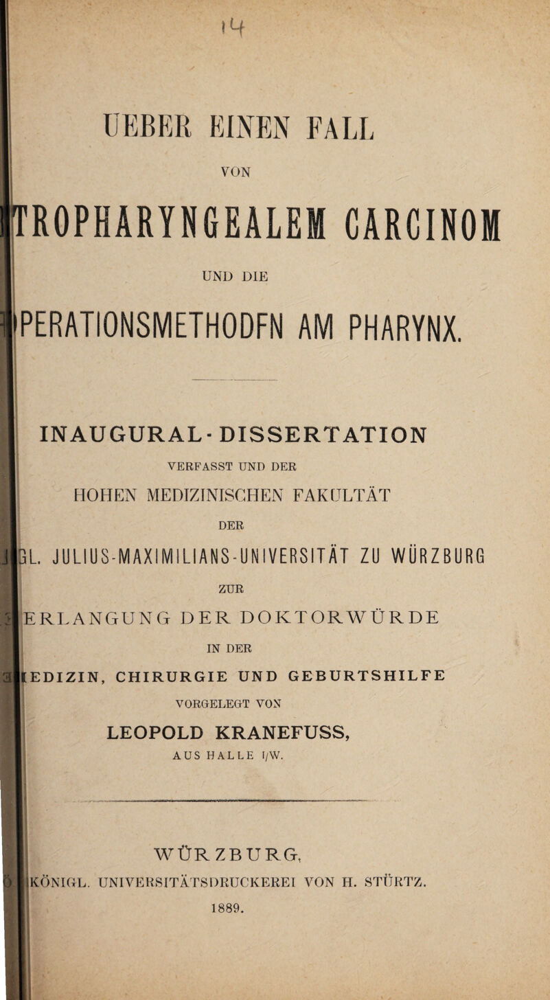 14 ÜEBER EINEN FAU, VON Oropharyngealem carcinom UND DIE PERATIONSMETHODFN AM PHARYNX. H INAUGURAL-DISSERTATION VERFASST UND DER B HOHEN MEDIZINISCHEN FAKULTÄT DER j|gl julius-maximilians-universität zu würzburg ZUR HERLANGUNG DER DOKTORWÜRDE IN DER allEDIZIN, CHIRURGIE UND GEBURTSHILFE VORGELEGT VON 11 LEOPOLD KRANEFUSS, AUS HALLE I/W. l|| WÜRZBURG, H KÖNIGE. UNIVERSITÄTSDRUCKEREI VON H. STÜRTZ. 1889.