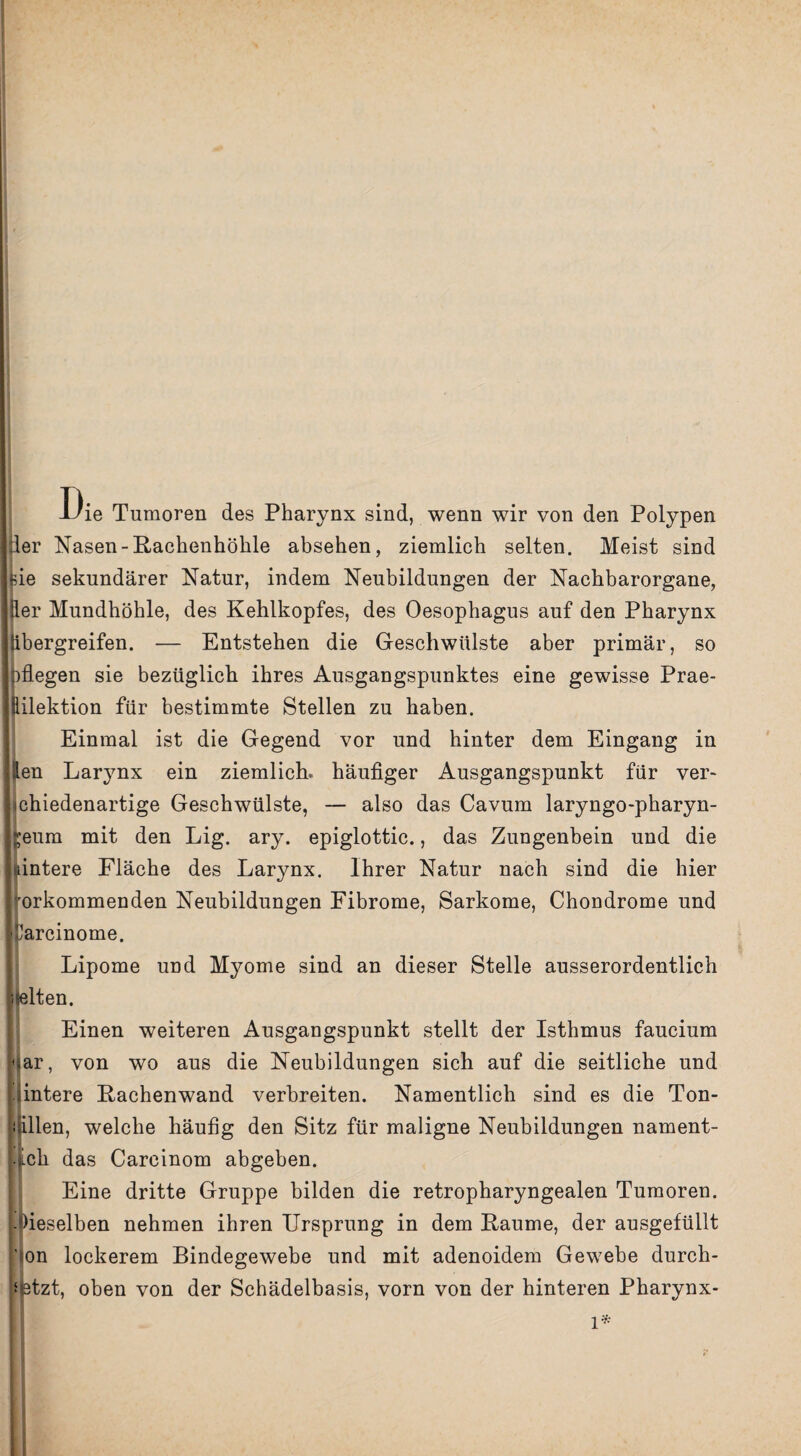 13ie Tumoren des Pharynx sind, wenn wir von den Polypen per Nasen-Rachenhöhle absehen, ziemlich selten. Meist sind *de sekundärer Natur, indem Neubildungen der Nachbarorgane, Üer Mundhöhle, des Kehlkopfes, des Oesophagus auf den Pharynx Jibergreifen. — Entstehen die Geschwülste aber primär, so nflegen sie bezüglich ihres Ausgangspunktes eine gewisse Prae- Eilektion für bestimmte Stellen zu haben. Einmal ist die Gegend vor und hinter dem Eingang in jten Larynx ein ziemlich, häufiger Ausgangspunkt für ver- Iichiedenartige Geschwülste, — also das Cavum laryngo-pharyn- ;’eum mit den Lig. ary. epiglottic., das Zungenbein und die ifintere Fläche des Larynx. Ihrer Natur nach sind die hier Vorkommen den Neubildungen Fibrome, Sarkome, Chondrome und II 'Carcmome. Lipome und Myome sind an dieser Stelle ausserordentlich juelten. Einen weiteren Ausgangspunkt stellt der Isthmus faucium l ar, von wo aus die Neubildungen sich auf die seitliche und : iintere Rachenwand verbreiten. Namentlich sind es die Ton¬ rillen, welche häufig den Sitz für maligne Neubildungen nament¬ lich das Carcinom abgeben. Eine dritte Gruppe bilden die retropharyngealen Tumoren. j.Oieselben nehmen ihren Ursprung in dem Raume, der ausgefüllt ion lockerem Bindegewebe und mit adenoidem Gewebe durch- ‘ atzt, oben von der Schädelbasis, vorn von der hinteren Pharynx- l*