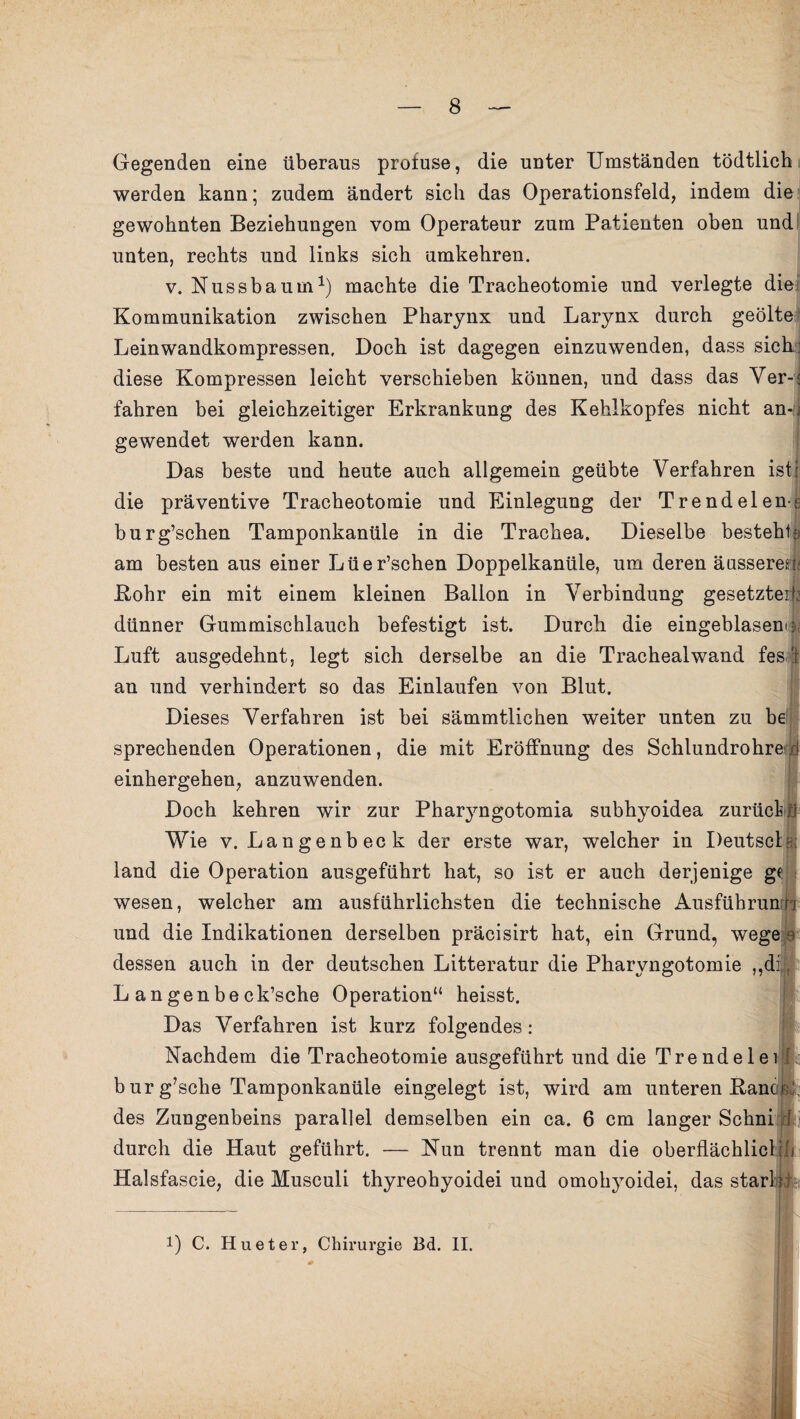 Gegenden eine überaus profuse, die unter Umständen tödtlich werden kann; zudem ändert sich das Operationsfeld, indem die gewohnten Beziehungen vom Operateur zum Patienten oben und unten, rechts und links sich umkehren. v. Nussbaum1) machte die Tracheotomie und verlegte die Kommunikation zwischen Pharynx und Larynx durch geölte Leinwandkompressen. Doch ist dagegen einzuwenden, dass sich diese Kompressen leicht verschieben können, und dass das Ver- fahren bei gleichzeitiger Erkrankung des Kehlkopfes nicht an¬ gewendet werden kann. Das beste und heute auch allgemein geübte Verfahren isti die präventive Tracheotomie und Einlegung der Trendelene burg’schen Tamponkanüle in die Trachea. Dieselbe besteht-:; am besten aus einer Lüer’schen Doppelkanüle, um deren äusseres: Kohr ein mit einem kleinen Ballon in Verbindung gesetzte dünner Gummischlauch befestigt ist. Durch die eingeblasen Luft ausgedehnt, legt sich derselbe an die Trachealwand fes an und verhindert so das Einlaufen von Blut. Dieses Verfahren ist bei sämmtlichen weiter unten zu be sprechenden Operationen, die mit Eröffnung des Schlundrohre; einhergehen, anzuwenden. Doch kehren wir zur Pharyngotomia subhyoidea zurück Wie v. Langenbeck der erste war, welcher in Deutscl land die Operation ausgeführt hat, so ist er auch derjenige gc wesen, welcher am ausführlichsten die technische Ausführun und die Indikationen derselben präcisirt hat, ein Grund, wege dessen auch in der deutschen Litteratur die Pharyngotomie „d: L a n gen be ck’sche Operation“ heisst. Das Verfahren ist kurz folgendes: Nachdem die Tracheotomie ausgeführt und die Trendelei b ur g’sche Tamponkanüle eingelegt ist, wird am unteren Bane des Zungenbeins parallel demselben ein ca. 6 cm langer Schni durch die Haut geführt. — Nun trennt man die oberflächlicl Halsfascie, die Musculi thyreohyoidei und omohyoidei, das starl i !) C. Hueter, Chirurgie Bd. II. I