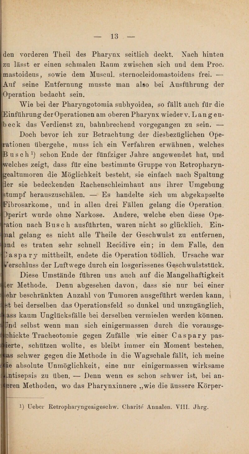 den vorderen Theil des Pharvnx seitlich deckt. Nach hinten zu lässt er einen schmalen Raum zwischen sich und dem Proc. mastoideus, sowie dem Muscul. sternocleidomastoideus frei. — Auf seine Entfernung musste man also bei Ausführung der Operation bedacht sein. Wie bei der Pharyngotomia subhyoidea, so fällt auch für die Einführung der Operationen am oberen Pharynx wieder v.Langen- beck das Verdienst zu, bahnbrechend vorgegangen zu sein. — Doch bevor ich zur Betrachtung der diesbezüglichen Ope¬ rationen übergehe, muss ich ein Verfahren erwähnen, welches Busch1) schon Ende der fünfziger Jahre angewendet hat, und welches zeigt, dass für eine bestimmte Gruppe von Retropharyn- ealtumoren die Möglichkeit besteht, sie einfach nach Spaltung er sie bedeckenden Rachenschleimhaut aus ihrer Umgebung tumpf herauszuschälen. — Es handelte sich um abgekapselte ibrosarkome, und in allen drei Fällen gelang die Operation. Dperirt wurde ohne Narkose. Andere, welche eben diese Ope- ation nach Busch ausführten, waren nicht so glücklich. Ein¬ mal gelang es nicht alle Theile der Geschwulst zu entfernen, and es traten sehr schnell Recidive ein; in dem Falle, den Daspary mittheilt, endete die Operation tödlich. Ursache war Verschluss der Luftwege durch ein losgerissenes Geschwulststück. Diese Umstände führen uns auch auf die Mangelhaftigkeit er Methode. Denn abgesehen davon, dass sie nur bei einer ehr beschränkten Anzahl von Tumoren ausgeführt werden kann, st bei derselben das Operationsfeld so dunkel und unzugänglich, ass kaum Unglücksfälle bei derselben vermieden werden können. Und selbst wenn man sich einigermassen durch die vorausge- chickte Tracheotomie gegen Zufälle wie einer Caspary pas- Eerte, schützen wollte, es bleibt immer ein Moment bestehen, las schwer gegen die Methode in die Wagschale fällt, ich meine (ie absolute Unmöglichkeit, eine nur einigermassen wirksame i .ntisepsis zu üben. — Denn wenn es schon schwer ist, bei an¬ dren Methoden, wo das Pharynxinnere „wie die äussere Körper- 1) Ueber Retropharyngeaigeschw. Charite Annalen. VIII. Jhrg.