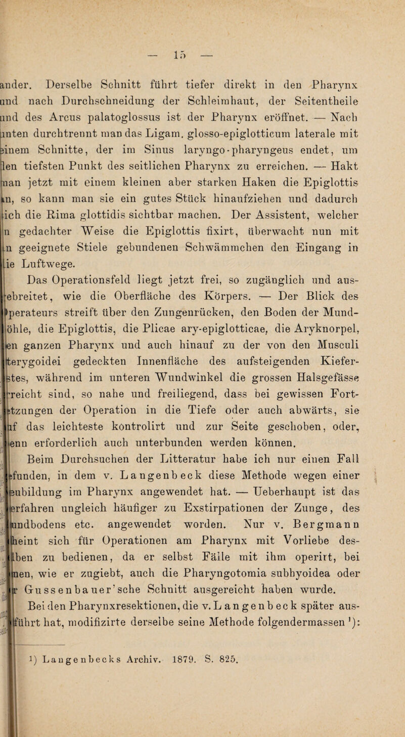 und nach Durchschneidung der Schleimhaut, der Seitentheile und des Arcus palatoglossus ist der Pharynx eröffnet. — Nach unten durchtrennt mandasLigam. glosso-epiglotticum laterale mit einem Schnitte, der im Sinus laryngo-pharyngeus endet, um len tiefsten Punkt des seitlichen Pharynx zu erreichen. — Hakt man jetzt mit einem kleiuen aber starken Haken die Epiglottis in, so kann man sie ein gutes Stück hinaufziehen und dadurch idch die Rima glottidis sichtbar machen. Der Assistent, welcher n gedachter Weise die Epiglottis fixirt, überwacht nun mit Ln geeignete Stiele gebundenen Schwämmchen den Eingang in lie Luftwege. Das Operationsfeld liegt jetzt frei, so zugänglich und aus- ebreitet, wie die Oberfläche des Körpers. — Der Blick des perateurs streift über den Zungenrücken, den Boden der Mund- öhle, die Epiglottis, die Plicae ary-epiglotticae, die Aryknorpel, len ganzen Pharynx und auch hinauf zu der von den Musculi ♦terygoidei gedeckten Innenfläche des aufsteigenden Kiefer- stes, während im unteren Wundwinkel die grossen Halsgefässe -reicht sind, so nahe und freiliegend, dass bei gewissen Fort- stzungen der Operation in die Tiefe oder auch abwärts, sie nf das leichteste kontrolirt und zur Seite geschoben, oder, ienn erforderlich auch unterbunden werden können. Beim Durchsuchen der Litteratur habe ich nur einen Fall Hunden, in dem v. Langenbeck diese Methode wegen einer eubildung im Pharynx angewendet hat. — Ueberhaupt ist das (erfahren ungleich häufiger zu Exstirpationen der Zunge, des tundbodens etc. angewendet worden. Nur v. Bergmann (heint sich für Operationen am Pharynx mit Vorliebe des- iben zu bedienen, da er selbst Fälle mit ihm operirt, bei en, wie er zugiebt, auch die Pharyngotomia subhyoidea oder Gu ss e n ba uer’sehe Schnitt ausgereicht haben wurde. Bei den Pharynxresektionen, die v. Langenbeck später aus- iihrt hat, modifizirte derselbe seine Methode folgendermassen '):