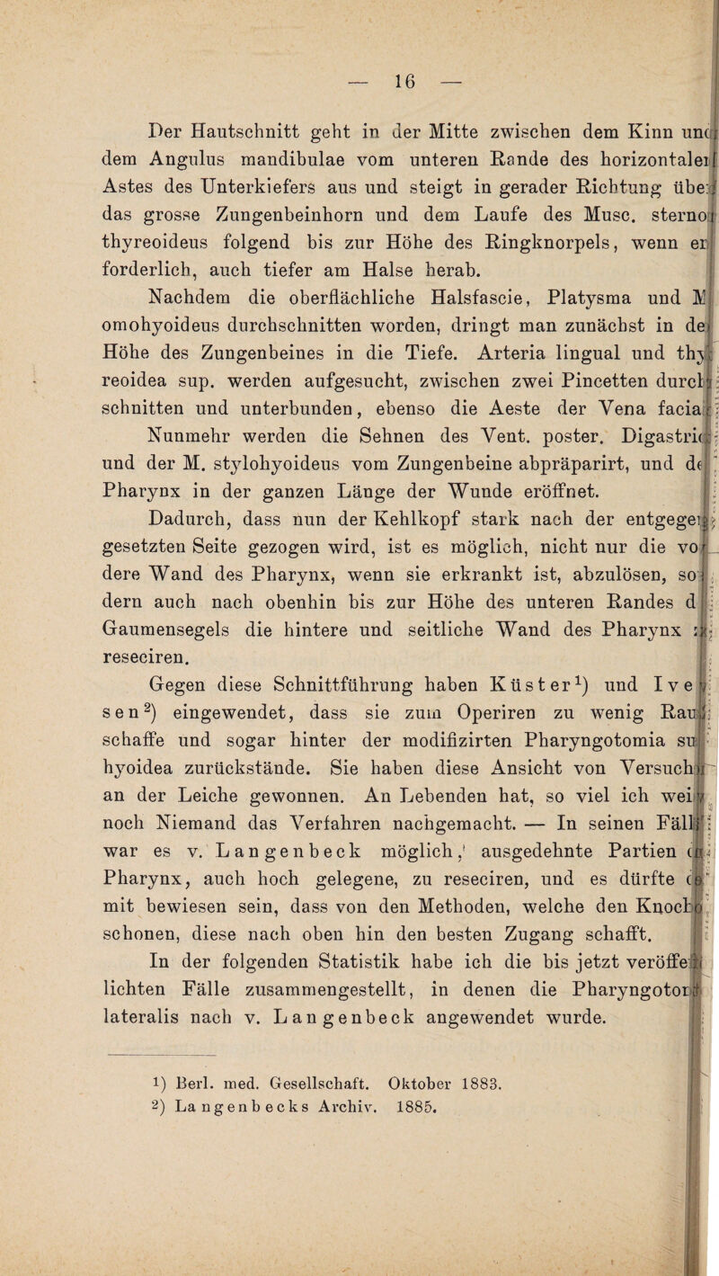 Der Hautschnitt geht in der Mitte zwischen dem Kinn uncri dem Angulus mandibulae vom unteren Hände des horizontalen Astes des Unterkiefers aus und steigt in gerader Richtung übe:, das grosse Zungenbeinhorn und dem Laufe des Muse, sternoi thyreoideus folgend bis zur Höhe des Ringknorpels, wenn er;I forderlich, auch tiefer am Halse herab. Nachdem die oberflächliche Halsfascie, Platysma und M omohyoideus durchschnitten worden, dringt man zunächst in de* Höhe des Zungenbeines in die Tiefe. Arteria lingual und thy: reoidea sup. werden aufgesucht, zwischen zwei Pincetten durch schnitten und unterbunden, ebenso die Aeste der Vena facia;;i 15 Nunmehr werden die Sehnen des Yent. poster. Digastrkii I ** und der M. stylohyoideus vom Zungenbeine abpräparirt, und de Pharynx in der ganzen Länge der Wunde eröffnet. Dadurch, dass nun der Kehlkopf stark nach der entgegen^ gesetzten Seite gezogen wird, ist es möglich, nicht nur die vol dere Wand des Pharynx, wenn sie erkrankt ist, abzulösen, so i dern auch nach obenhin bis zur Höhe des unteren Randes d Gaumensegels die hintere und seitliche Wand des Pharynx s|- reseciren. Gegen diese Schnittführung haben Küster1) und Ivev sen2) eingewendet, dass sie zum Operiren zu wenig Rau Il¬ se baffe und sogar hinter der modifizirten Pharyngotomia su hyoidea zurückstände. Sie haben diese Ansicht von Versuch# an der Leiche gewonnen. An Lebenden hat, so viel ich weiv noch Niemand das Verfahren nachgemacht. — In seinen Fällfj: war es v. Langenbeck möglich,1 ausgedehnte Partien qU Pharynx, auch hoch gelegene, zu reseciren, und es dürfte <jj“ mit bewiesen sein, dass von den Methoden, welche den Knocfoj schonen, diese nach oben hin den besten Zugang schafft. In der folgenden Statistik habe ich die bis jetzt veröffe h lichten Fälle zusammengestellt, in denen die Pharyngotorf lateralis nach v. Langenbeck angewendet wurde. 1) Berl. med. Gesellschaft. Oktober 1883.