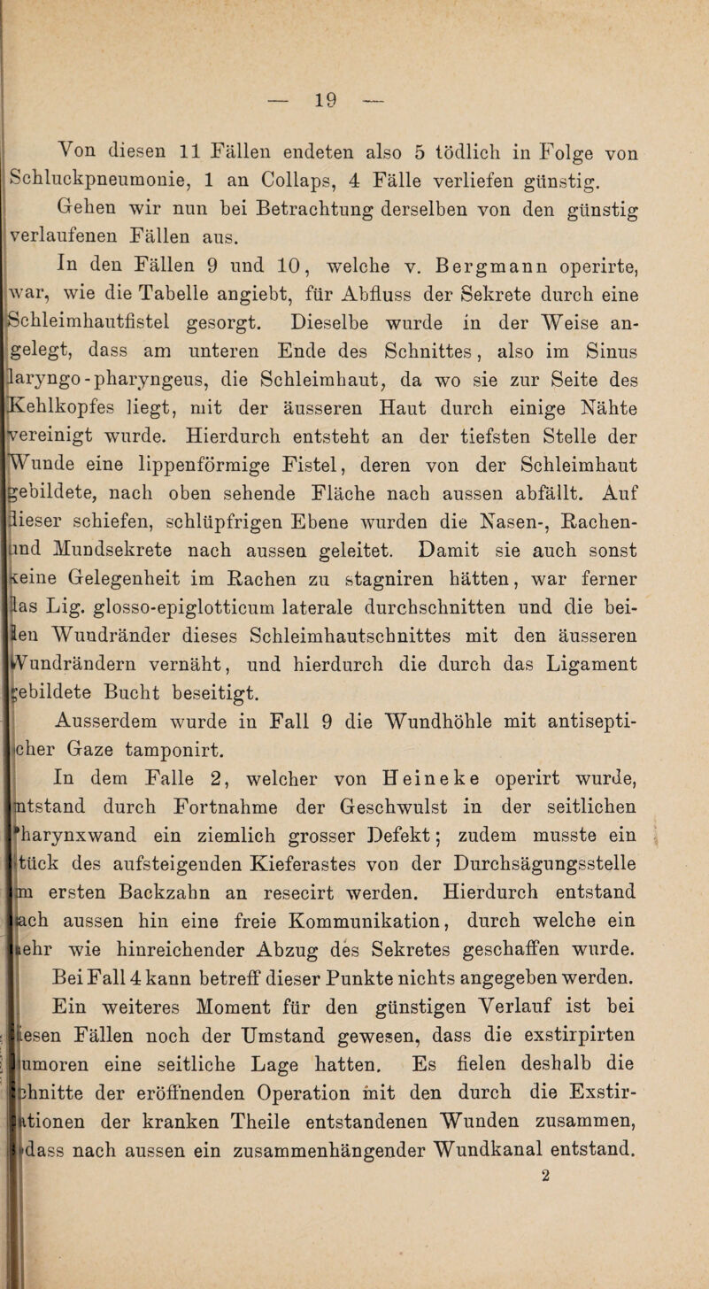 Von diesen 11 Fällen endeten also 5 tödlich in Folge von Schluckpneumonie, 1 an Collaps, 4 Fälle verliefen günstig. Gehen wir nun hei Betrachtung derselben von den günstig verlaufenen Fällen aus. In den Fällen 9 und 10, wTelche v. Bergmann operirte, war, wie die Tabelle angiebt, für Abfluss der Sekrete durch eine Schleimhautfistel gesorgt. Dieselbe wurde in der Weise an¬ gelegt, dass am unteren Ende des Schnittes, also im Sinus jlaryngo-pharyngeus, die Schleimhaut, da wo sie zur Seite des Kehlkopfes liegt, mit der äusseren Haut durch einige Nähte vereinigt wurde. Hierdurch entsteht an der tiefsten Stelle der Wunde eine lippenförmige Fistel, deren von der Schleimhaut gebildete, nach oben sehende Fläche nach aussen abfällt. Auf dieser schiefen, schlüpfrigen Ebene wurden die Nasen-, Rachen- und Mundsekrete nach aussen geleitet. Damit sie auch sonst *eine Gelegenheit im Rachen zu stagniren hätten, war ferner las Big. glosso-epiglotticum laterale durchschnitten und die hei¬ len Wundränder dieses Schleimhautschnittes mit den äusseren Aundrändern vernäht, und hierdurch die durch das Ligament gebildete Bucht beseitigt. Ausserdem wurde in Fall 9 die Wundhöhle mit antisepti- jcher Gaze tamponirt. In dem Falle 2, welcher von Heine ke operirt wurde, ntstand durch Fortnahme der Geschwulst in der seitlichen [“•harynxwand ein ziemlich grosser Defekt; zudem musste ein tück des aufsteigenden Kieferastes von der Durchsägungsstelle an ersten Backzahn an resecirt werden. Hierdurch entstand ■«ach aussen hin eine freie Kommunikation, durch welche ein tehr wie hinreichender Abzug des Sekretes geschaffen wurde. Bei Fall 4 kann betreff dieser Punkte nichts angegeben werden. Ein weiteres Moment für den günstigen Verlauf ist bei lEesen Fällen noch der Umstand gewesen, dass die exstirpirten liumoren eine seitliche Lage hatten. Es fielen deshalb die phnitte der eröffnenden Operation mit den durch die Exstir- |iitionen der kranken Theile entstandenen Wunden zusammen, 'dass nach aussen ein zusammenhängender Wundkanal entstand.