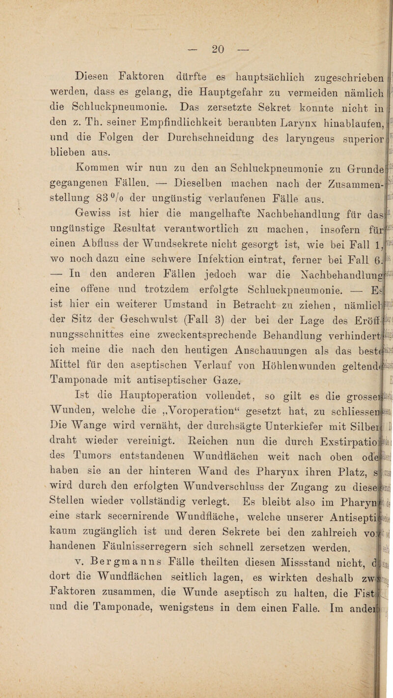 m : . Diesen Faktoren dürfte es hauptsächlich zugeschrieben werden, dass es gelang, die Hauptgefahr zu vermeiden nämlich ! die Schluckpneumonie. Das zersetzte Sekret konnte nicht in den z. Th. seiner Empfindlichkeit beraubten Larynx hinablaufen, und die Folgen der Durchschneidung des laryngeus superior blieben aus Kommen wir nun zu den an Schluckpneumonie zu Grunde gegangenen Fällen. — Dieselben machen nach der Zusammen¬ stellung 83°/o der ungünstig verlaufenen Fälle aus Gewiss ist hier die mangelhafte Nachbehandlung für das!1 ungünstige Resultat verantwortlich zu machen, insofern für einen Abfluss der Wundsekrete nicht gesorgt ist, wie bei Fall 1 wo noch dazu eine schwere Infektion eintrat, ferner bei Fall 6. — In den anderen Fällen jedoch war die Nachbehandlung^ eine offene und trotzdem erfolgte Schluckpneumonie. — E ist hier ein weiterer Umstand in Betracht zu ziehen, nämlich der Sitz der Geschwulst (Fall 3) der bei der Lage des Eröff nungsschnittes eine zweckentsprechende Behandlung verhindert ich meine die nach den heutigen Anschauungen als das beste Mittel für den aseptischen Verlauf von Höhienwunden geltend Tamponade mit antiseptischer Gaze. Ist die Hauptoperation vollendet, so gilt es die grosse!®! Wunden, welche die ,,Voroperation“ gesetzt hat, zu schliesseir » Die Wange wird vernäht, der durchsägte Unterkiefer mit Silber draht wieder vereinigt. Reichen nun die durch Exstirpatio n Ne des Tumors entstandenen Wundflächen weit nach oben ode k haben sie an der hinteren Wand des Pharynx ihren Platz, s ;zds wird durch den erfolgten Wundverschluss der Zugang zu diese; Stellen wieder vollständig verlegt. Es bleibt also im Pharyn eine stark secernirende Wundfläche, welche unserer Antisepti kaum zugänglich ist und deren Sekrete bei den zahlreich vo handenen Fäulnisserregern sich schnell zersetzen werden. v. Bergmanns Fälle theilten diesen Missstand nicht, cj dort die Wundflächen seitlich lagen, es wirkten deshalb zw Faktoren zusammen, die Wunde aseptisch zu halten, die Fist M und die Tamponade, wenigstens in dem einen Falle. Im ander!