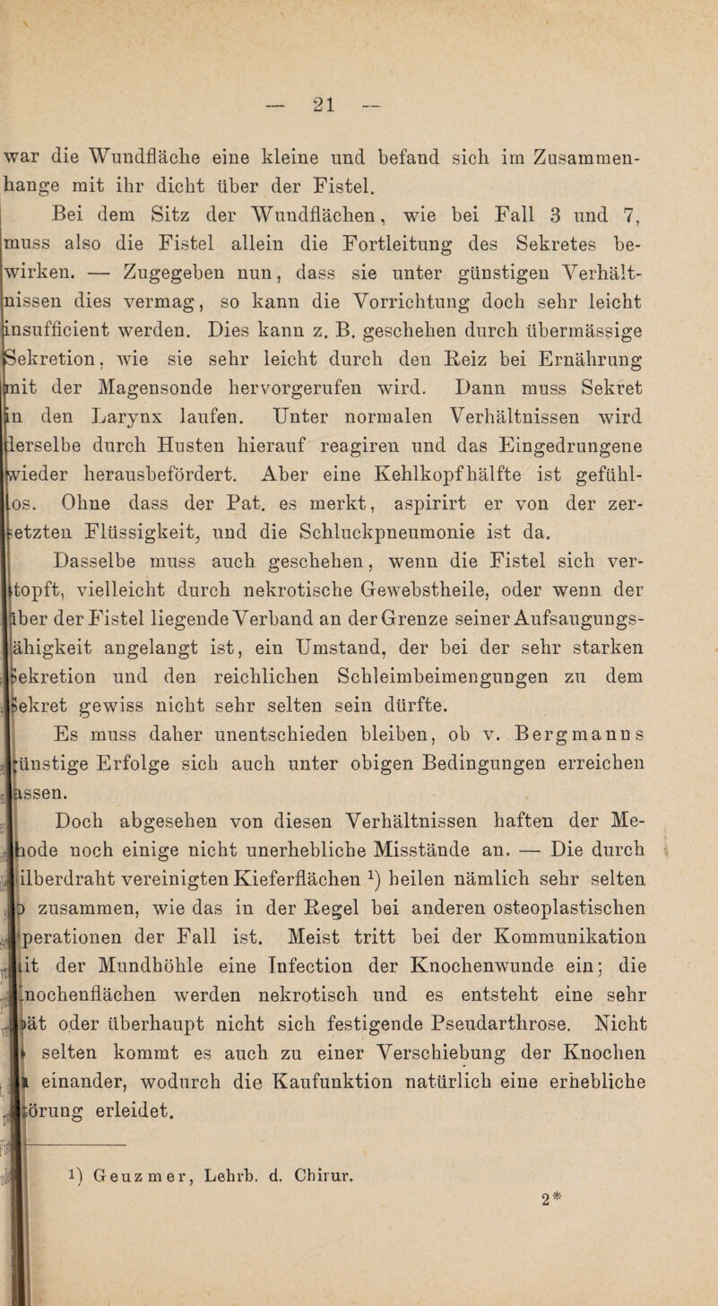 war die Wundfläche eine kleine und befand sich im Zusammen¬ hänge mit ihr dicht über der Fistel. Bei dem Sitz der Wundflächen, wie bei Fall 3 und 7, muss also die Fistel allein die Fortleitung des Sekretes be¬ wirken. — Zugegeben nun, dass sie unter günstigen Verhält¬ nissen dies vermag, so kann die Vorrichtung doch sehr leicht insufficient werden. Dies kann z. B. geschehen durch übermässige Sekretion, wie sie sehr leicht durch den Beiz bei Ernährung mit der Magensonde hervorgerufen wird. Dann muss Sekret in den Larynx laufen. Unter normalen Verhältnissen wird lerselbe durch Husten hierauf reagiren und das Eingedrungene wieder herausbefördert. Aber eine Kehlkopf hälfte ist gefühl- os. Ohne dass der Bat. es merkt, aspirirt er von der zer¬ setzten Flüssigkeit, und die Schluckpneumonie ist da. Dasselbe muss auch geschehen, wenn die Fistel sich ver¬ stopft, vielleicht durch nekrotische Gewebstheile, oder wenn der äber der Fistel liegende Verband an der Grenze seiner Aufsaugungs- ähigkeit angelangt ist, ein Umstand, der bei der sehr starken Sekretion und den reichlichen Schleimbeimengungen zu dem Sekret gewiss nicht sehr selten sein dürfte. Es muss daher unentschieden bleiben, ob v. Bergmanns ünstige Erfolge sich auch unter obigen Bedingungen erreichen ssen. Doch abgesehen von diesen Verhältnissen haften der Me- ode noch einige nicht unerhebliche Misstände an. — Die durch ilberdraht vereinigten Kieferflächen *) heilen nämlich sehr selten zusammen, wie das in der Regel bei anderen osteoplastischen perationen der Fall ist. Meist tritt bei der Kommunikation Jiit der Mundhöhle eine Infection der Knochenwunde ein; die nochenflächen werden nekrotisch und es entsteht eine sehr ät oder überhaupt nicht sich festigende Pseudarthrose. Nicht selten kommt es auch zu einer Verschiebung der Knochen einander, wodurch die Kaufunktion natürlich eine erhebliche örung erleidet. i) Geuzmer, Lehrt», d. Cb h ur. 2*