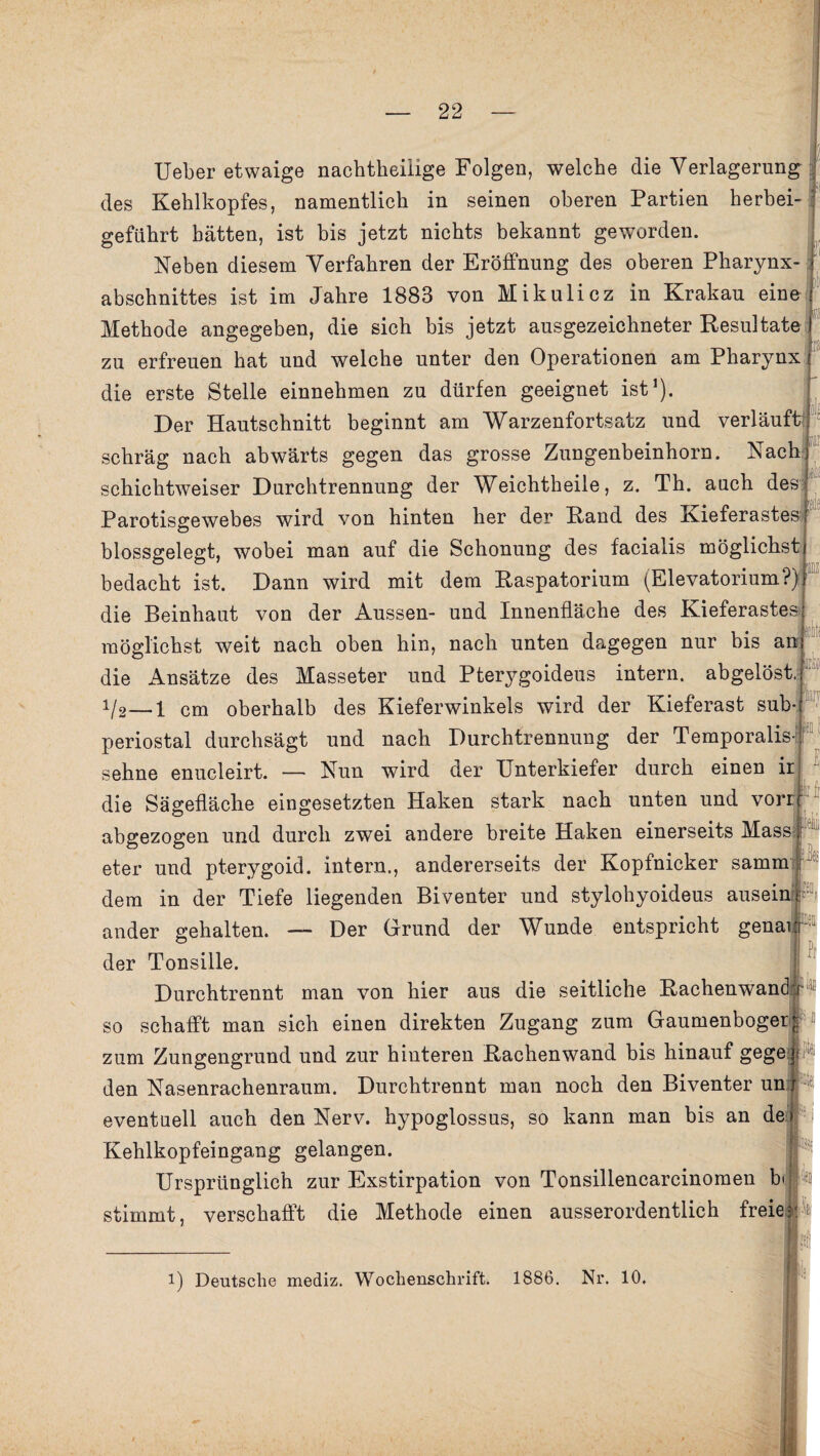 il) Ü{ Ueber etwaige nacbtheilige Folgen, welche die Verlagerung des Kehlkopfes, namentlich in seinen oberen Partien herbei¬ geführt hätten, ist bis jetzt nichts bekannt geworden. Neben diesem Verfahren der Eröffnung des oberen Pharynx¬ abschnittes ist im Jahre 1883 von Mikulicz in Krakau eine Methode angegeben, die sich bis jetzt ausgezeichneter Resultate zu erfreuen hat und welche unter den Operationen am Pharynx die erste Stelle einnehmen zu dürfen geeignet ist1). Der Hautschnitt beginnt am Warzenfortsatz und verläuft schräg nach abwärts gegen das grosse Zungenbeinhorn. Nach schichtweiser Durchtrennung der Weichtheile, z. Th. auch des Parotisgewebes wird von hinten her der Rand des Kieferastes blossgelegt, wobei man auf die Schonung des facialis möglichst bedacht ist. Dann wird mit dem Raspatorium (Elevatoriiim?) die Beinhaut von der Aussen- und Innenfläche des Kieferastesji möglichst weit nach oben hin, nach unten dagegen nur bis am die Ansätze des Masseter und Pterygoideus intern, abgelöst, i/2—i cm oberhalb des Kieferwinkels wird der Kieferast sub¬ periostal durchsägt und nach Durchtrennung der Temporalis- sehne enucleirt. — Nun wird der Unterkiefer durch einen ir die Sägefläche eingesetzten Haken stark nach unten und vorr abgezogen und durch zwei andere breite Haken einerseits Mass eter und pterygoid. intern., andererseits der Kopfnicker samm dem in der Tiefe liegenden Biventer und stylohyoideus ausei ander gehalten. — Der Grund der Wunde entspricht gena der Tonsille. Durchtrennt man von hier aus die seitliche Rachenwand so schafft man sich einen direkten Zugang zum Gaumenboger zum Zungengrund und zur hinteren Rachenwand bis hinauf gege] den Nasenrachenraum. Durchtrennt man noch den Biventer un x eventuell auch den Nerv, hypoglossus, so kann man bis an de» -I Kehlkopfeingang gelangen. Ursprünglich zur Exstirpation von Tonsillencarcinomen b(|p stimmt, verschafft die Methode einen ausserordentlich freie-MÄ | irko 1 i) Deutsche mediz. Wochenschrift. 1886. Nr. 10,