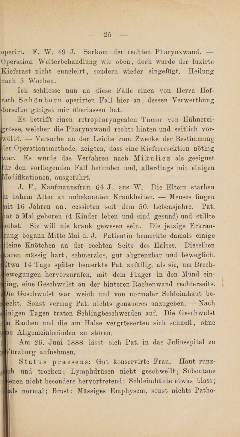 operirt. F. W. 49 J. Sarkom der rechten Pharynxwand. — Operation, Weiterbehandlung wie oben, doch wurde der luxirte Kieferast nicht enucleirt, sondern wieder eingefügt. Heilung nach 5 Wochen. Ich schliesse nun an diese Fälle einen von Herrn Hof- |rath Schönborn operirten Fall hier an, dessen Yerwerthung lerselbe gütigst mir überlassen hat. Es betrifft einen retropharyngealen Tumor von Hühnerei- rösse, wmlcher die Pharynxwand rechts hinten und seitlich vor- ivölbt. — Versuche an der Leiche zum Zwecke der Bestimmung er Operationsmethode, zeigten, dass eine Kieferresektiou nöthig var. Es wurde das Verfahren nach Mikulicz als geeignet ür den vorliegenden Fall befunden und, allerdings mit einigen odifikationen, ausgeführt. J. F., Kaufmannsfrau, 64 J., aus W. Die Eltern starben n hohem Alter an unbekannten Krankheiten. — Menses fingen it 16 Jahren an, cessirten seit dem 50. Lebensjahre. Pat. at 5 Mal geboren (4 Kinder leben und sind gesund) und stillte elbst. Sie will nie krank gewesen sein. Die jetzige Erkran- ung begann Mitte Mai d. J. Patientin bemerkte damals einige leine Knötchen an der rechten Seite des Halses. Dieselben aren mässig hart, schmerzlos, gut abgrenzbar und beweglich, twa 14 Tage später bemerkte Pat. zufällig, als sie, um Brech¬ ewegungen hervorzurufen, mit dem Finger in den Mund ein- ing, eine Geschwulst an der hinteren Hachenwand rechterseits. ie Geschwulst war weich und von normaler Schleimhaut be¬ deckt. Sonst vermag Pat. nichts genaueres anzugeben. — Nach inigen Tagen traten Schlingbeschwerden auf. Die Geschwulst ■ja Hachen und die am Halse vergrösserten sich schnell, ohne s Allgemeinbefinden zu stören. Am 26. Juni 1888 lässt sich Pat. in das Juliusspital zu ürzburg aufnehmen. Status praesens: Gut konservirte Frau. Haut runz- h und trocken; Lymphdrüsen nicht geschwellt; Subcutane enen nicht besonders hervortretend; Schleimhäute etwas blass; als normal; Brust: Mässiges Emphysem, sonst nichts Patho-