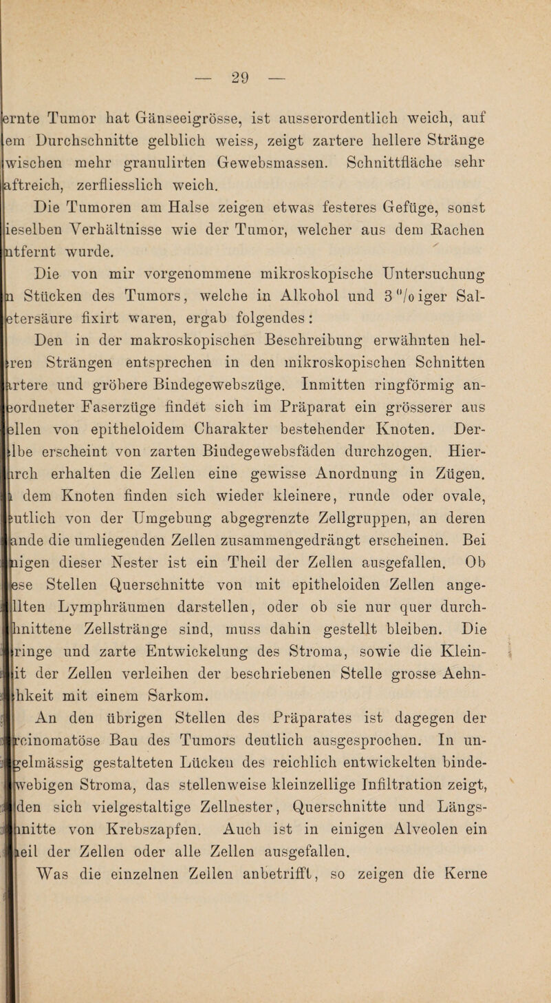 rate Tumor hat Gänseeigrösse, ist ausserordentlich weich, auf em Durchschnitte gelblich weiss, zeigt zartere hellere Stränge wischen mehr granulirten Gewebsmassen. Schnittfläche sehr ftreich, zerfliesslich weich. Die Tumoren am Halse zeigen etwas festeres Gefüge, sonst ieselben Verhältnisse wie der Tumor, welcher aus dem Hachen tfernt wurde. Die von mir vorgenommene mikroskopische Untersuchung Stücken des Tumors, welche in Alkohol und 3 °/o iger Sal- tersäure fixirt waren, ergab folgendes: Den in der makroskopischen Beschreibung erwähnten hel- ren Strängen entsprechen in den mikroskopischen Schnitten rtere und gröbere Bindegewebszüge. Inmitten ringförmig an- ordueter Faserzüge findet sich im Präparat ein grösserer aus llen von epitheloidem Charakter bestehender Knoten. Der- lbe erscheint von zarten Bindegewebsfäden durchzogen. Hier- rch erhalten die Zellen eine gewisse Anordnung in Zügen. dem Knoten finden sich wieder kleinere, runde oder ovale, utlich von der Umgebung abgegrenzte Zellgruppen, an deren nde die umliegenden Zeilen zusammengedrängt erscheinen. Bei igen dieser Nester ist ein Theil der Zellen ausgefallen. Ob se Stellen Querschnitte von mit epitheloiden Zellen ange¬ llten Lymphräumen darstellen, oder ob sie nur quer durch- inittene Zellstränge sind, muss dahin gestellt bleiben. Die ringe und zarte Entwickelung des Stroma, sowie die Klein¬ it der Zellen verleihen der beschriebenen Stelle grosse Aehn- hkeit mit einem Sarkom. An den übrigen Stellen des Präparates ist dagegen der einomatöse Bau des Tumors deutlich ausgesprochen. In un- elmässig gestalteten Lücken des reichlich entwickelten binde- vebigen Stroma, das stellenweise kleinzellige Infiltration zeigt, den sich vielgestaltige Zellnester, Querschnitte und Längs- nitte von Krebszapfen. Auch ist in einigen Alveolen ein eil der Zellen oder alle Zellen ausgefallen. Was die einzelnen Zellen anbetriffl, so zeigen die Kerne