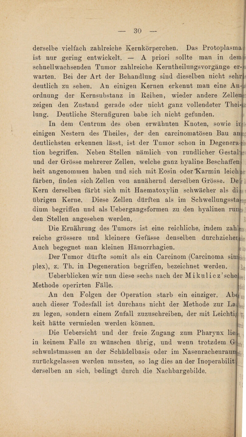 derselbe vielfach zahlreiche Kernkörperchen. Das Protoplasma ist nur gering entwickelt. — A priori sollte man in dem i: schnell wachsenden Tumor zahlreiche Kerntheilnngs Vorgänge er-a warten. Bei der Art der Behandlung sind dieselben nicht sehr s deutlich zu sehen. An einigen Kernen erkennt man eine Anja ordnnng der Kernsubstanz in Reiben, wieder andere Zellen >r zeigen den Zustand gerade oder nicht ganz vollendeter Thei-ü luns:. Deutliche Sternfiguren habe ich nicht gefunden. ‘o* In dem Centrum des oben erwähnten Knoten, sowie ir os einigen Nestern des Theiles, der den carcinomatösen Bau amiE he deutlichsten erkennen lässt, ist der Tumor schon in Degenera tion begriffen. Neben Stellen nämlich von rundlicher Gestabjr und der Grösse mehrerer Zellen, welche ganz hyaline Beschaffen heit angenommen haben und sich mit Eosin oder Karmin leichuei färben, finden sich Zellen von annähernd derselben Grösse. De Kern derselben färbt sich mit Haematoxylin schwächer als di te? nKi In el osed übrigen Kerne. Diese Zellen dürften als im Schwellungssta dium begriffen und als Uebergangsformen zu den hyalinen run|e den Stellen angesehen werden. Die Ernährung des Tumors ist eine reichliche, indem zah] reiche grössere und kleinere Gefässe denselben durchziehet Auch begegnet man kleinen Hämorrhagien. Der Tumor dürfte somit als ein Carcinom (Carcinoma sinyj. ; plex), z. Th. in Degeneration begriffen, bezeichnet werden. Ueberblicken wir nun diese sechs nach der Mikuliczrsche Methode operirten Fälle. An den Folgen der Operation starb ein einziger. Aber auch dieser Todesfall ist durchaus nicht der Methode zur La; ^ zu legen, sondern einem Zufall zuzuschreiben, der mit Leichti,-! keit hätte vermieden werden können. Die Uebersicht und der freie Zugang zum Pharynx lie in keinem Falle zu wünschen übrig, und wenn trotzdem G schwulstmassen an der Schädelbasis oder im Nasenrachenraun zurückgelassen werden mussten, so lag dies an der Inoperabilit derselben an sich, bedingt durch die Nachbargebilde. i Drei fite J)I