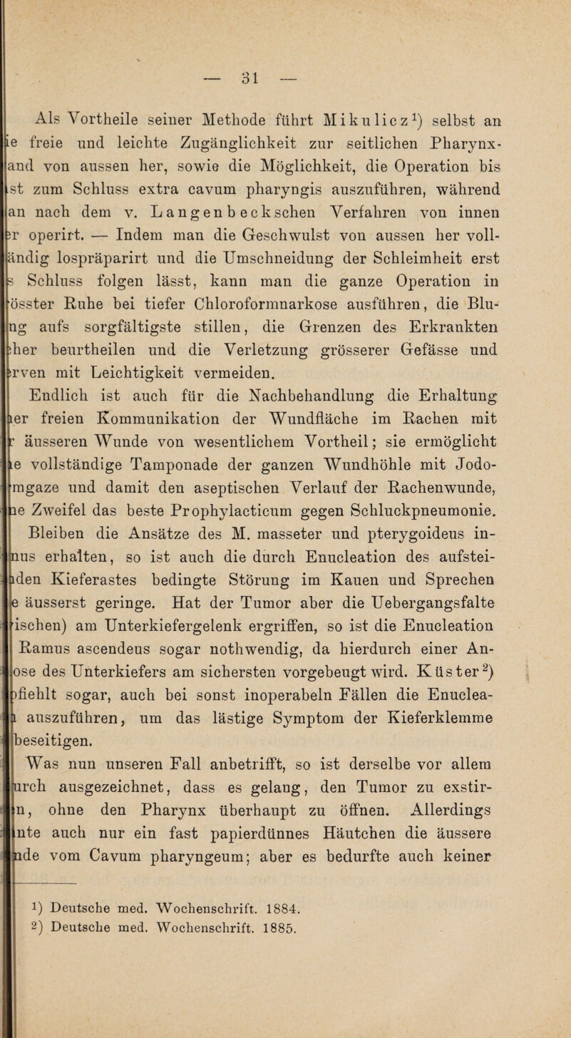 Als Vortheile seiner Methode führt Mikulicz1) selbst an ie freie und leichte Zugänglichkeit zur seitlichen Pharynx- and von aussen her, sowie die Möglichkeit, die Operation bis st zum Schluss extra cavum pharyngis auszuführen, während an nach dem v. Langen b ecksehen Verfahren von innen ?r operirt. — Indem man die Geschwulst von aussen her voll- ändig lospräparirt und die Umschneidung der Schleimheit erst s Schluss folgen lässt, kann man die ganze Operation in össter Ruhe bei tiefer Chloroformnarkose ausführen, die Blu- ng aufs sorgfältigste stillen, die Grenzen des Erkrankten ;her beurtheilen und die Verletzung grösserer Gefässe und srven mit Leichtigkeit vermeiden. Endlich ist auch für die Nachbehandlung die Erhaltung ter freien Kommunikation der Wundfläche im Rachen mit r äusseren Wunde von wesentlichem Vortheil; sie ermöglicht ie vollständige Tamponade der ganzen Wundhöhle mit Jodo- mgaze und damit den aseptischen Verlauf der Rachenwunde, ie Zweifel das beste Prophylacticum gegen Schluckpneumonie. Bleiben die Ansätze des M. masseter und pterygoideus in- nus erhalten, so ist auch die durch Enucleation des aufstei- iden Kieferastes bedingte Störung im Kauen und Sprechen e äusserst geringe. Hat der Tumor aber die Uebergangsfalte ischen) am Unterkiefergelenk ergriffen, so ist die Enucleation Ramus ascendeus sogar nothwendig, da hierdurch einer An- ose des Unterkiefers am sichersten vorgebeugt wird. Küster2) )fiehlt sogar, auch bei sonst inoperabeln Fällen die Enuelea- l auszuführen, um das lästige Symptom der Kieferklemme beseitigen. Was nun unseren Fall anbetrifft, so ist derselbe vor allem urcli ausgezeichnet, dass es gelang, den Tumor zu exstir- n, ohne den Pharynx überhaupt zu öffnen. Allerdings nte auch nur ein fast papierdünnes Häutchen die äussere ude vom Cavum pharyngeum; aber es bedurfte auch keiner !) Deutsche med. Wochenschrift. 1884. 2) Deutsche med. Wochenschrift. 1885.