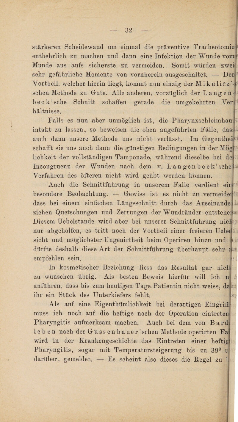 stärkeren Scheidewand nm einmal die präventive Tracheotomie entbehrlich zu machen und dann eine Infektion der Wunde vom H Munde aus aufs sicherste zu vermeiden. Somit würden zwei sehr gefährliche Momente von vornherein ausgeschaltet. — Der* Vortheil, welcher hierin liegt, kommt nun einzig der Mikulicz’-b1 sehen Methode zu Gute. Alle anderen, vorzüglich der L ang e n : heck’sehe Schnitt schaffen gerade die umgekehrten Verb* n !UJ k Iri Dl el rli: bei] hältnisse. Falls es nun aber unmöglich ist, die Pharynxschleimhau intakt zu lassen, so beweisen die oben angeführten Fälle, das auch dann unsere Methode uns nicht verlässt. Im Gegenthei schafft sie uns auch dann die günstigen Bedingungen in der Mög lichkeit der vollständigen Tamponade, während dieselbe bei de Incongruenz der Wunden nach dem v. L a n ge n b e ek ’ sehe Verfahren des öfteren nicht wird geübt werden können. Auch die Schnittführung in unserem Falle verdient ein besondere Beobachtung. — Gewiss ist es nicht zu vermeidei| thi dass bei einem einfachen Längsschnitt durch das Auseinande ziehen Quetschungen und Zerrungen der Wundränder entstehe: oej Diesem Uebelstande wird aber bei unserer Schnittführung nie! Qgt; nur abgeholfen, es tritt noch der Vortheii einer freieren Hebe|d sicht und möglichster Ungenirtheit beim Operiren hinzu und dürfte deshalb diese Art der Schnittführung überhaupt sehr empfehlen sein. In kosmetischer Beziehung liess das Resultat gar nich zu wünschen übrig. Als besten Beweis hierfür will ich n anführen, dass bis zum heutigen Tage Patientin nicht weiss, dsjick ihr ein Stück des Unterkiefers fehlt. Als auf eine Eigenthümlichkeit bei derartigen Eingriff muss ich noch auf die heftige nach der Operation eintreten Pharyngitis aufmerksam machen. Auch bei dem von Bard leben nach der Gussenbauer’sehen Methode operirten Fa wird in der Krankengeschichte das Eintreten einer heftig Pharyngitis, sogar mit Temperatursteigerung bis zu 39° u darüber, gemeldet. - Zf! Es scheint also dieses die Regel zu 1 k