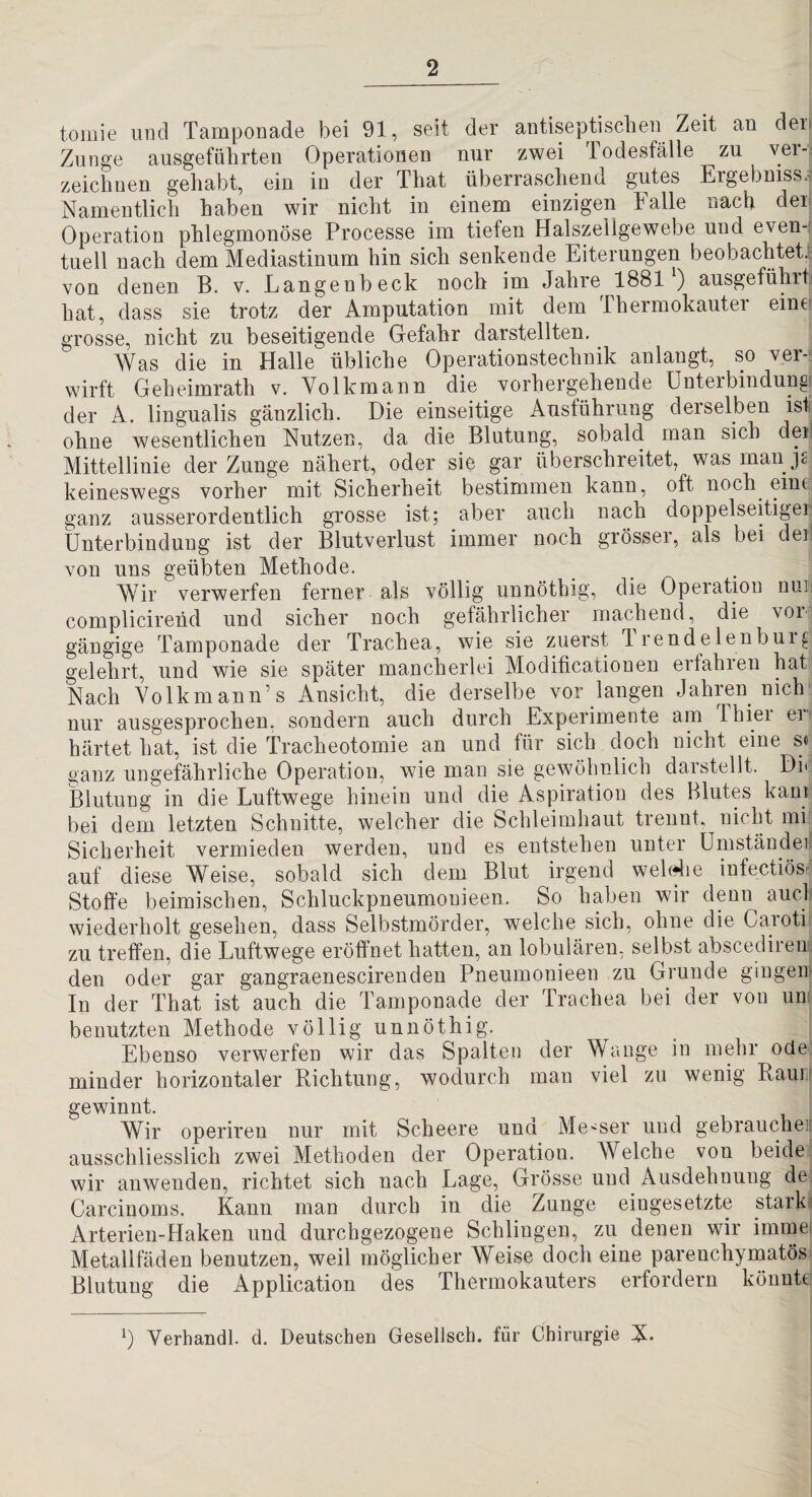 tomie und Tamponade bei 91, seit der antiseptiscben Zeit an der» Zunge ausgeführten Operationen nur zwei lodesfälle zu vei-; zeichnen gehabt, ein in der That überraschend gutes Ergebmss.r Namentlich haben wir nicht in einem einzigen Falle nach der Operation phlegmonöse Processe im tiefen Halszellgewebe und even-! tuell nach dem Mediastinum hin sich senkende Eiterungen beobachtet', von denen B. v. Langenbeck noch im Jahre 1881 ) ausgefühiti hat, dass sie trotz der Amputation mit dem Thermokauter eine grosse, nicht zu beseitigende Gefahr darstellten. Was die in Halle übliche Operationstechnik anlangt, so ver-? wirft Geheimrath v. Volkmann die vorhergehende Unterbindung der A. lingualis gänzlich. Die einseitige Ausführung derselben ist ohne wesentlichen Nutzen, da die Blutung, sobald man sich dmj Mittellinie der Zunge nähert, oder sie gar überschreitet, was man keineswegs vorher mit Sicherheit bestimmen kann, oft noch eineä ganz ausserordentlich grosse ist; aber auch nach doppelseitige!! Ünterbinduug ist der Blutverlust immer noch grösser, als bei der von uns geübten Methode. _ . Wir verwerfen ferner als völlig unnöthig, die Operatiou nuii complicirend und sicher noch gefährlicher machend, die vor ^ gängige Tamponade der Trachea, wie sie zuerst 1 rendelenbuig gelehrt, und wie sie später mancherlei Modificatiouen erfahren haU Nach Volkmann’s Ansicht, die derselbe vor langen Jahren nich' nur ausgesprochen, sondern auch durch Experimente am Thier en härtet hat, ist die Tracheotomie an und für sich doch nicht eine s« ganz ungefährliche Operation, wie man sie gewöhnlich darstellt. Di» Blutung in die Luftwege hinein und die Aspiration des Blutes kani; bei dem letzten Schnitte, welcher die Schleimhaut trennt, nicht mi Sicherheit vermieden werden, und es entstehen unter ümständef auf diese Weise, sobald sich dem Blut irgend wehdie infectiösn Stoffe beimischen, Schluckpneumouieen. So haben wir denn aucl* wiederholt gesehen, dass Selbstmörder, welche sich, ohne die Canoti zu treffen, die Luftwege eröffnet hatten, an lobulären, selbst abscedireuu den oder gar gangraenescirenden Pneumonieen zu Grunde gingeiii In der That ist auch die Tamponade der Trachea bei der von um benutzten Methode völlig unnöthig. Ebenso verwerfen wir das Spalten der Wange in mehr ode: minder horizontaler Richtung, wodurch man viel zu wenig Raurr gewinnt. Wir operiren nur mit Scheere und Messer nud gebrauchen ausschliesslich zwei Methoden der Operation. AVelche von beide wir anwenden, richtet sich nach Lage, Grösse und Ausdehnung de Carcinoms. Kann man durch in die Zunge eingesetzte starki Arterien-Haken und durchgezogene Schlingen, zu denen wir immei Metallfäden benutzen, weil möglicher Weise doch eine parenchymatös' Blutung die Application des Thermokauters erfordern könnte Verhandl. d. Deutschen Gesellsch. für Chirurgie N.