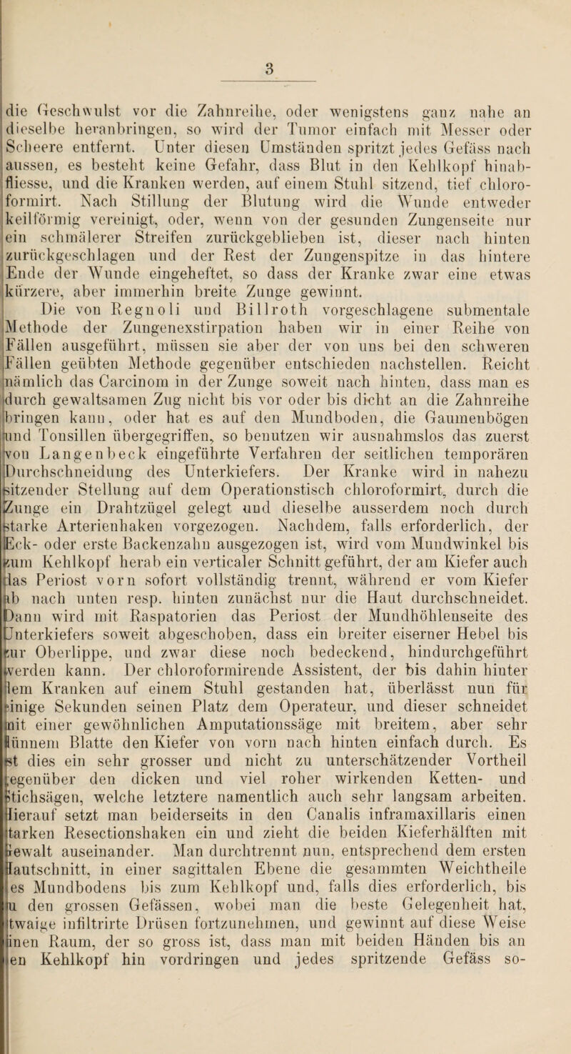 die Geschwulst vor die Zahnreilie, oder wenigstens ganz nahe an dieselbe heranbringen, so wird der Tumor einfach mit Messer oder iScheere entfernt. Unter diesen Umständen spritzt jedes Gefüss nach aussen, es besteht keine Gefahr, dass Blut in den Kehlkopf hinab- fliesse, und die Kranken werden, auf einem Stuhl sitzend, tief chloro- formirt. Nach Stillung der Blutung wird die Wunde entweder keilförmig vereinigt, oder, wenn von der gesunden Zungenseite nur ein schmälerer Streifen zurückgeblieben ist, dieser nach hinten zurückgeschlagen und der Rest der Zungenspitze in das hintere Ende der AVunde eingeheftet, so dass der Kranke zwar eine etwas kürzere, aber immerhin breite Zunge gewinnt. Die von Regnoli und Billroth vorgeschlagene submentale Methode der Zungenexstirpation haben wir in einer Reihe von Fällen ausgeführt, müssen sie aber der von uns bei den schweren Fällen geübten Methode gegenüber entschieden nachstellen. Reicht nämlich das Carcinom in der Zunge soweit nach hinten, dass man es durch gewaltsamen Zug nicht bis vor oder bis dicht an die Zahnreihe jbringen kann, oder hat es auf den Mundboden, die Gaumenbögen und Tonsillen übergegriffen, so benntzen wir ausnahmslos das zuerst von Langenbeck eingeführte Verfahren der seitlichen temporären Durchschneidung des Unterkiefers. Der Kranke wird in nahezu titzeuder Stellung auf dem Operationstisch chloroformirt, durch die IZunge ein Drahtzügel gelegt und dieselbe ausserdem noch durch ^arke Arterienhakeu vorgezogen. Nachdem, falls erforderlich, der pck- oder erste Backenzahn ausgezogen ist, wird vom Mundwinkel bis ^aim Kehlkopf herab ein verticaler Schnitt geführt, der am Kiefer auch 'as Periost vorn sofort vollständig trennt, während er vom Kiefer b nach unten resp. hinten zunächst nur die Haut durchschneidet, ann wird mit Raspatorien das Periost der Mundhöhlenseite des nterkiefers soweit abgeschoben, dass ein breiter eiserner Hebel bis ur Oberlippe, und zwar diese noch bedeckend, hindnrchgeführt Verden kann. Der chloroformirende Assistent, der bis dahin hinter lern Kranken auf einem Stuhl gestanden hat, überlässt nun für inige Sekunden seinen Platz dem Operateur, und dieser schneidet it einer gewöhnlichen Amputationssäge mit breitem, aber sehr ünnem Blatte den Kiefer von vorn nach hinten einfach durch. Es t dies ein sehr grosser und nicht zu unterschätzender Vortheil egenüber den dicken und viel roher wirkenden Ketten- und ffichsägen, welche letztere namentlich auch sehr langsam arbeiten. Herauf setzt man beiderseits in den Canalis inframaxillaris einen tarken Resectionshaken ein und zieht die beiden Kieferhälften mit ewalt auseinander. Man durchtrennt nun, entsprechend dem ersten autschnitt, in einer sagittalen Ebene die gesammten Weichtheile es Muudbodens bis zum Kehlkopf und, falls dies erforderlich, bis deu grossen Gelassen, wobei man die beste Gelegenheit hat, twaige iufiltrirte Drüsen fortzunehmen, und gewinnt auf diese Weise inen Raum, der so gross ist, dass man mit beiden Händen bis an en Kehlkopf hin Vordringen und jedes spritzende Gefäss so-