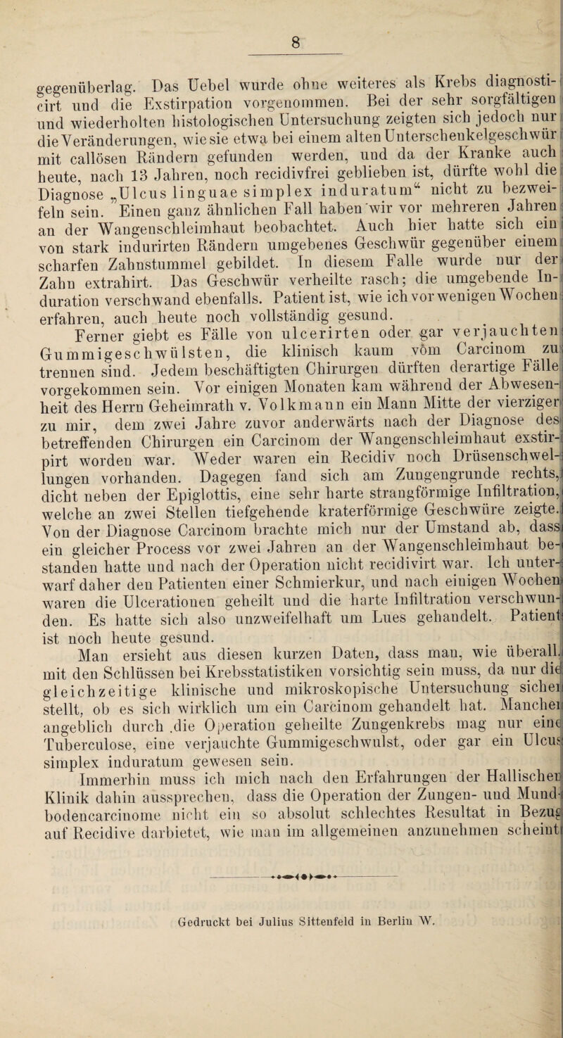 gegeiiüberlag. Das Uebel wurde obue weiteres als Krebs diagnosti-: cirt und die Exstirpation vorgenommen. Bei der sehr sorgfältigen und wiederholten histologischen Untersuchung zeigten sich jedoch nur die Veränderungen, wie sie etwa bei einem alten ünterschenkelgeschwür mit callösen Rändern gefunden werden, und da der Kranke auch : heute, nach 13 Jahren, noch recidivfrei geblieben ist, dürfte wohl die^ Diagnose „Ulcus linguae Simplex induratum“ nicht zu bezwei-[i fein sein. Einen ganz ähnlichen Fall haben wir vor mehreren Jahren ‘ an der Wangenschleimhaut beobachtet. Auch hier hatte sich ein von stark indurirten Rändern umgebenes Geschwür gegenüber einem scharfen Zahnstummel gebildet. In diesem Falle wurde nur der Zahn extrahirt. Das Geschwür verheilte rasch; die umgebende In¬ duration verschwand ebenfalls. Patient ist, wie ich vor wenigen Wochen erfahren, auch heute noch vollständig gesund. Ferner giebt es Fälle von ulcerirten oder gar verjauchtenj Gummigeschwülsten, die klinisch kaum vom Carcinom za; trennen sind. Jedem beschäftigten Chirurgen dürften derartige Fällej vorgekommen sein. Vor einigen Monaten kam während der Abwesen¬ heit des Herrn Geheimrath v. Volkmann ein Mann Mitte der vierzigen! zu mir, dem zwei Jahre zuvor anderwärts nach der Diagnose desi betreffenden Chirurgen ein Carcinom der M^angenschleimhaut exstii-). pirt worden war. Weder waren ein Recidiv noch DrüsenschweH lungen vorhanden. Dagegen fand sich am Zungengrunde rechts,! dicht neben der Epiglottis, eine sehr harte strangförmige Infiltration,| welche an zwei Stellen tiefgehende kraterförmige Geschwüre zeigte.! Von der Diagnose Carcinom brachte mich nur der Umstand ab, dass! ein gleicher Process vor zwei Jahren an der Wangenschleimhaut be-j standen hatte und nach der Operation nicht recidivirt war. Ich unter-! warf daher den Patienten einer Schmierkur, und nach einigen Wochen! waren die Ulcerationen geheilt und die harte Infiltration verschwun-i den. Es hatte sich also unzweifelhaft um Lues gehandelt. Patient; ist noch heute gesund. Man ersieht aus diesen kurzen Daten, dass man, wie überall.! mit den Schlüssen bei Krebsstatistiken vorsichtig sein muss, da nur did gleichzeitige klinische und mikroskopische Untersuchung sichen stellt, ob es sich wirklich um ein Carcinom gehandelt hat. Manchen angeblich durch .die Operation geheilte Zungenkrebs mag nur eint Tuberculose, eine verjauchte Gummigeschwulst, oder gar ein Ulcu^; Simplex induratum gewesen sein. Immerhin muss ich mich nach den Erfahrungen der Hallischen Klinik dahin aussprechen, dass die Operation der Zungen- und Mund-i bodencarcinome nicht ein so absolut schlechtes Resultat in Bezug, auf Recidive darbietet, wie man im allgemeinen anzunehmen scheintr Gedruckt bei Julius Sitteufeld iu Berlin W.