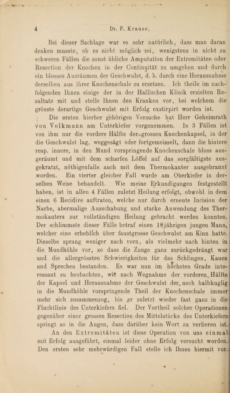 Bei dieser Sachlage war es sehr natiirlich, dass man daran denken musste, ob es nicht moglich sei, wenigstens in nicht zu schweren Fallen die sonst iibliche Amputation der Extremitaten oder Resection der Enochen in der Continuitat zu umgehen und durch ein blosses Ausraumen der Geschwulst, d. h. durch eine Herausnahme derselben aus ihrer Knochenschale zu ersetzen. Ich theile im nach- folgenden Ihnen einige der in der Hallischen Klinik erzielten Re- sultate mit und steile Ihnen den Kranken vor, bei welchem die grosste derartige Geschwulst mit Erfolg exstirpirt worden ist. Die ersten hierher gehorigen Versuche hat Herr Geheimrath yon Yolkmann am Unterkiefer vorgenommen. In 3 Fallen ist von ihm nur die vordere Halfte der-grossen Knochenkapsel, in der die Geschwulst lag, weggesagt oder fortgemeisselt, dann die hintere resp. innere, in den Mund vorspringende Knochenschale bloss aus- geraumt und mit dem scharfen Loffel auf das sorgfaltigste aus- gekratzt, nothigenfalls auch mit dem Thermokauter ausgebrannt worden. Ein vierter gleicher Fall wurde am Oberkiefer in der¬ selben Weise behandelt. Wie meine Erkundigungen festgestellt haben, ist in alien 4 Fallen zuletzt Heilung erfolgt, obwohl in dem einen 6 Recidive auftraten, welche nur durch erneute Incision der Narbe, abermalige Ausschabung und starke Anwendung des Ther- mokauters zur vollstandigen Heilung gebracht werden konnten. Der schlimmste dieser Falle betraf einen 18jahrigen jungen Mann, welcher eine erheblieh iiber faustgrosse Geschwulst am Kinn hatte. Dieselbe sprang weniger nach vorn, als vielmehr nach hinten in die Mundhohle vor, so dass die Zunge ganz zuriickgedrangt war und die allergrossten Schwierigkeiten fiir das Schlingen, Kauen und Sprechen bestanden. Es war nun im hochsten Grade inte-: ressant zu beobachten, wiS nach Wegnahme der vorderen Halfte I der Kapsel und Herausnahme der Geschwulst der. noch halbkuglig j in die Mundhohle vorspringende Theil der Knochenschale immer i mehr sich zusammenzog, bis ,er zuletzt wieder fast ganz in die Fluchtlinie des Unterkiefers fiel. Der Vortheil solcher Operationen: gegeniiber einer grossen Resection des Mittelstiicks des Unterkiefers; springt so in die Augen, dass dariiber kein Wort zu verlieren ist. ; An den Extremitaten ist diese Operation von uns einmali mit Erfolg ausgefuhrt, einmal leider ohne Erfolg versucht worden.ij Den ersten sehr mehrwiirdigen Fall steile ich Ihnen hiermit vor. (