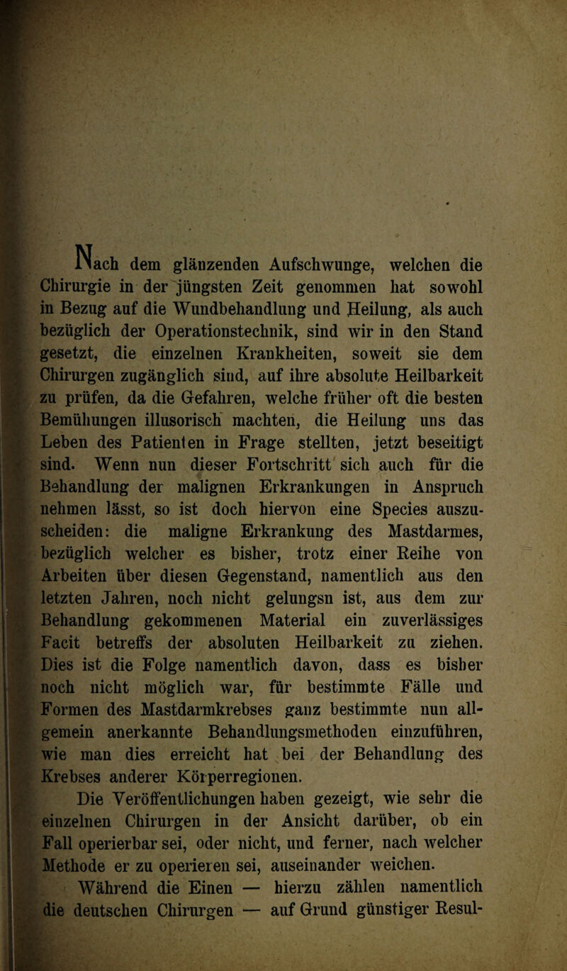 li ach dem glänzenden Aufschwünge, welchen die Chirurgie in der jüngsten Zeit genommen hat sowohl in Bezug auf die Wundbehandlung und Heilung, als auch bezüglich der Operationstechnik, sind wir in den Stand gesetzt, die einzelnen Krankheiten, soweit sie dem Chirurgen zugänglich sind, auf ihre absolute Heilbarkeit zu prüfen, da die Gefahren, welche früher oft die besten Bemühungen illusorisch machten, die Heilung uns das Leben des Patienten in Frage stellten, jetzt beseitigt sind. Wenn nun dieser Fortschritt sich auch für die Behandlung der malignen Erkrankungen in Anspruch nehmen lässt, so ist doch hiervon eine Species auszu¬ scheiden: die maligne Erkrankung des Mastdarmes, bezüglich welcher es bisher, trotz einer Reihe von Arbeiten über diesen Gegenstand, namentlich aus den letzten Jahren, noch nicht gelungsn ist, aus dem zur Behandlung gekommenen Material ein zuverlässiges Facit betreffs der absoluten Heilbarkeit zu ziehen. Dies ist die Folge namentlich davon, dass es bisher noch nicht möglich war, für bestimmte Fälle und Formen des Mastdarmkrebses ganz bestimmte nun all¬ gemein anerkannte Behandlungsmethoden einzuführen, wie man dies erreicht hat bei der Behandlung des Krebses anderer Köi perregionen. Die Veröffentlichungen haben gezeigt, wie sehr die einzelnen Chirurgen in der Ansicht darüber, ob ein Fall operierbar sei, oder nicht, und ferner, nach welcher Methode er zu operieren sei, auseinander weichen. Während die Einen — hierzu zählen namentlich die deutschen Chirurgen — auf Grund günstiger Resul-