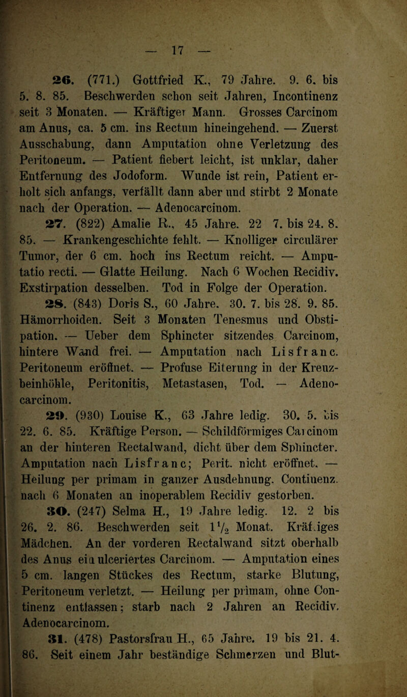 26. (771.) Gottfried K., 79 Jahre. 9. 6. bis 5. 8. 85. Beschwerden schon seit Jahren, Incontinenz seit 3 Monaten. — Kräftiger Mann. Grosses Carcinom am Anus, ca. 5 cm. ins Rectum hineingehend. — Zuerst Ausschabung, dann Amputation ohne Verletzung des Peritoneum. — Patient fiebert leicht, ist unklar, daher Entfernung des Jodoform. Wunde ist rein, Patient er¬ holt sich anfangs, verfällt dann aber und stirbt 2 Monate nach der Operation. — Adenocarcinom. 27. (822) Amalie R., 45 Jahre. 22 7. bis 24. 8. 85. — Krankengeschichte fehlt. — Knolliger circulärer Tumor, der 6 cm. hoch ins Rectum reicht. — Ampu- tatio recti. — Glatte Heilung. Nach 6 Wochen Recidiv. Exstirpation desselben. Tod in Folge der Operation. 28. (843) Doris S., 60 Jahre. 30. 7. bis 28. 9. 85. Hämorrhoiden. Seit 3 Monaten Tenesmus und Obsti¬ pation. — Ueber dem Sphincter sitzendes Oarcinom, hintere Wand frei. — Amputation nach Lisfranc. Peritoneum eröffnet. — Profuse Eiterung in der Kreuz¬ beinhöhle, Peritonitis, Metastasen, Tod. — Adeno¬ carcinom. 20. (930) Louise K., 63 Jahre ledig. 30. 5. bis 22. 6. 85. Kräftige Person. — Schildförmiges Cai einem an der hinteren Rectalwand, dicht über dem Sphincter. Amputation nach Lisfranc; Perit. nicht eröffnet. — Heilung per primam in ganzer Ausdehnung. Continenz. nach 6 Monaten an inoperablem Recidiv gestorben. 60. (247) Selma H., 19 Jahre ledig. 12. 2 bis 26. 2. 86. Beschwerden seit 1V2 Monat. Kräftiges Mädchen. An der vorderen Rectalwand sitzt oberhalb des Anus eia ulceriertes Carcinom. — Amputation eines 5 cm. langen Stückes des Rectum, starke Blutung, Peritoneum verletzt. — Heilung per primam, ohne Con¬ tinenz entlassen; starb nach 2 Jahren an Recidiv, Adenocarcinom. 61. (478) Pastorsfrau H., 65 Jahre. 19 bis 21. 4. 86. Seit einem Jahr beständige Schmerzen und Blut- &