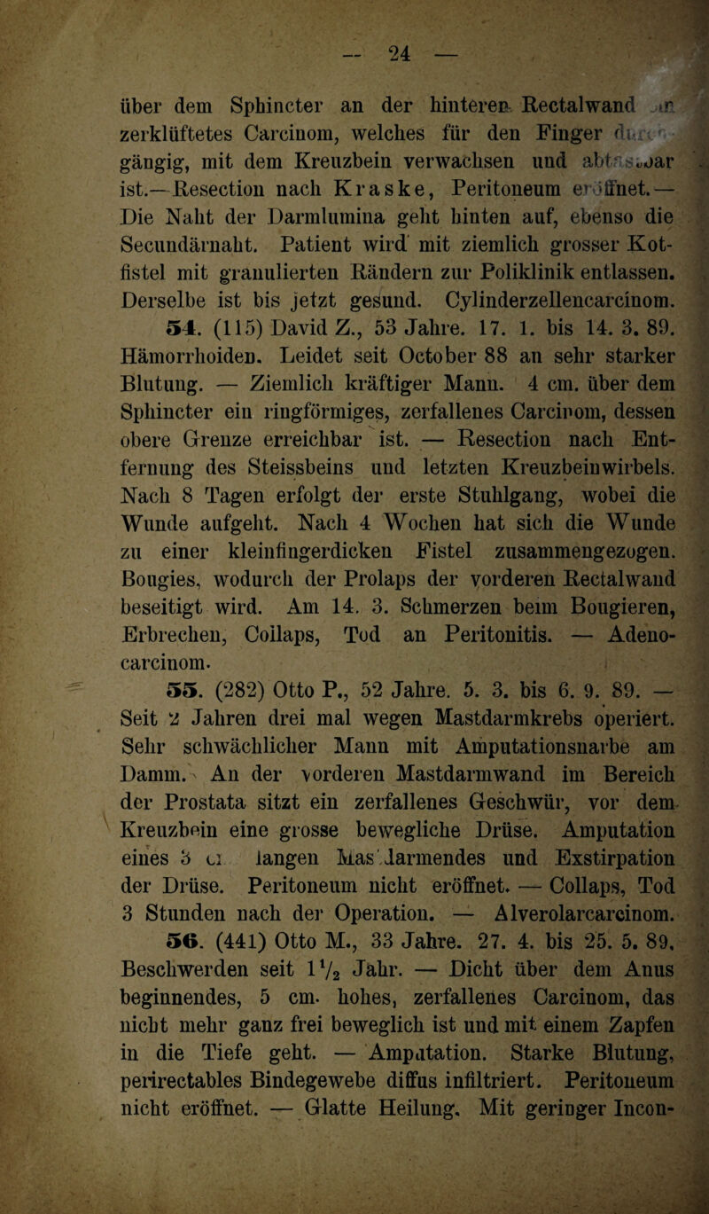 über dem Sphincter an der hinteren Rectal wand >r zerklüftetes Carcinom, welches für den Finger di- gängig, mit dem Kreuzbein verwachsen und abtrsujar ist.—Resection nach Kraske, Peritoneum eröffnet.— Die Naht der Darmlumina geht hinten auf, ebenso die Secundärnaht. Patient wird mit ziemlich grosser Kot¬ fistel mit granulierten Rändern zur Poliklinik entlassen. Derselbe ist bis jetzt gesund. Cylinderzellencarcinom. 54. (115) David Z., 53 Jahre. 17. 1. bis 14. 3. 89. Hämorrhoiden. Leidet seit October 88 an sehr starker Blutung. — Ziemlich kräftiger Mann. 4 cm. über dem Sphincter eiu ringförmiges, zerfallenes Carcinom, dessen obere Grenze erreichbar ist. — Resection nach Ent¬ fernung des Steissbeins und letzten Kreuzbein Wirbels. Nach 8 Tagen erfolgt der erste Stuhlgang, wobei die Wunde aufgeht. Nach 4 Wochen hat sich die Wunde zu einer kleinfingerdicken Fistel zusammengezogen. Bougies, wodurch der Prolaps der vorderen Rectalwand beseitigt wird. Am 14. 3. Schmerzen beim Bougieren, Erbrechen, Coilaps, Tod an Peritonitis. — Adeno- carcinom. 55. (282) Otto P., 52 Jahre. 5. 3. bis 6. 9. 89. — Seit 2 Jahren drei mal wegen Mastdarmkrebs operiert. Sehr schwächlicher Mann mit Amputationsnarbe am Damm.- An der vorderen Mastdarmwand im Bereich der Prostata sitzt ein zerfallenes Geschwür, vor dem Kreuzbein eine grosse bewegliche Drüse. Amputation eines 3 u langen Mas lärmendes und Exstirpation der Drüse. Peritoneum nicht eröffnet. — Coilaps, Tod 3 Stunden nach der Operation. — Alverolarcarcinom. 56. (441) Otto M., 33 Jahre. 27. 4. bis 25. 5. 89, Beschwerden seit 1V2 Jahr. — Dicht über dem Anus beginnendes, 5 cm. hohes, zerfalleües Carcinom, das nicht mehr ganz frei beweglich ist und mit einem Zapfen in die Tiefe geht. — Amputation. Starke Blutung, perirectables Bindegewebe diffus infiltriert. Peritoneum nicht eröffnet. — Glatte Heilung. Mit geriDger Incon-