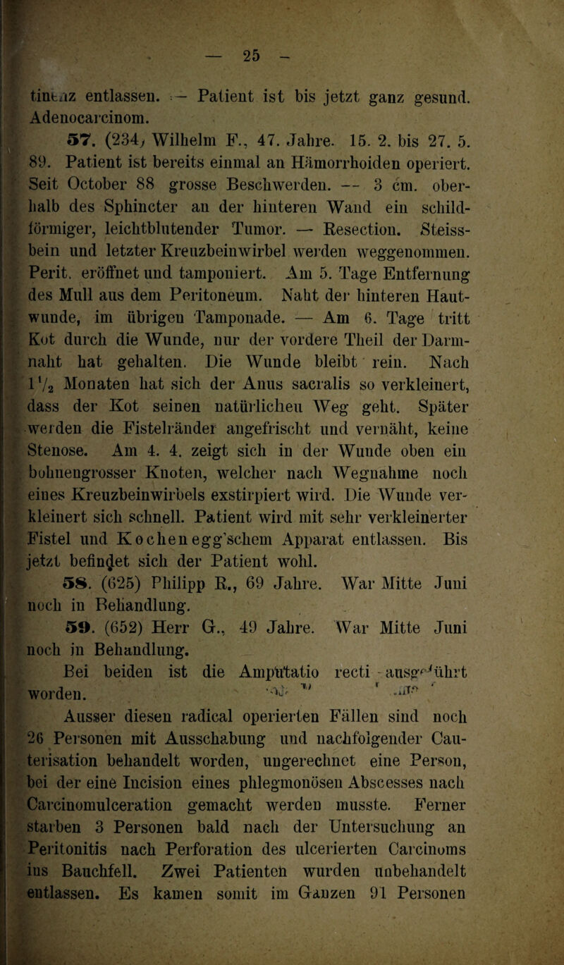 tintaz entlassen. — Patient ist bis jetzt ganz gesund. Adenocarcinom. 57. (234> Wilhelm F., 47. Jahre. 15. 2. bis 27. 5. 89. Patient ist bereits einmal an Hämorrhoiden operiert. Seit October 88 grosse Beschwerden. — 3 cm. ober¬ halb des Sphincter an der hinteren Wand ein schild¬ förmiger, leichtblutender Tumor. — Resection. Steiss- bein und letzter Kreuzbeinwirbel werden weggenommen. Perit. eröffnet und tamponiert. Am 5. Tage Entfernung des Mull aus dem Peritoneum. Naht der hinteren Haut¬ wunde, im übrigen Tamponade. — Am 6. Tage tritt Kot durch die Wunde, nur der vordere Theil der Darm¬ naht hat gehalten. Die Wunde bleibt rein. Nach 1V2 Monaten hat sich der Anus sacralis so verkleinert, dass der Kot seinen natürlichen Weg geht. Später weiden die Fistelränder angefrischt und vernäht, keine Stenose. Am 4. 4. zeigt sich in der Wunde oben ein bohnengrosser Knoten, welcher nach Wegnahme noch eines Kreuzbeinwirbels exstirpiert wird. Die Wunde ver¬ kleinert sich schnell. Patient wird mit sehr verkleinerter Fistel und Kochen egg’schem Apparat entlassen. Bis jetzt befindet sich der Patient wohl. 58. (G25) Philipp R., 69 Jahre. War Mitte Juni noch in Behandlung. 59. (652) Herr G., 49 Jahre. War Mitte Juni noch in Behandlung. Bei beiden ist die Amptitatio recti ausg^ührt worden.  r> r Ausser diesen radical operierten Fällen sind noch 26 Personen mit Ausschabung und nachfolgender Cau- terisation behandelt worden, ungerechnet eine Person, bei der eine Incision eines phlegmonösen Abscesses nach Carcinomulceration gemacht werden musste. Ferner starben 3 Personen bald nach der Untersuchung an Peritonitis nach Perforation des ulcerierten Carcinums ins Bauchfell. Zwei Patienten wurden unbehandelt