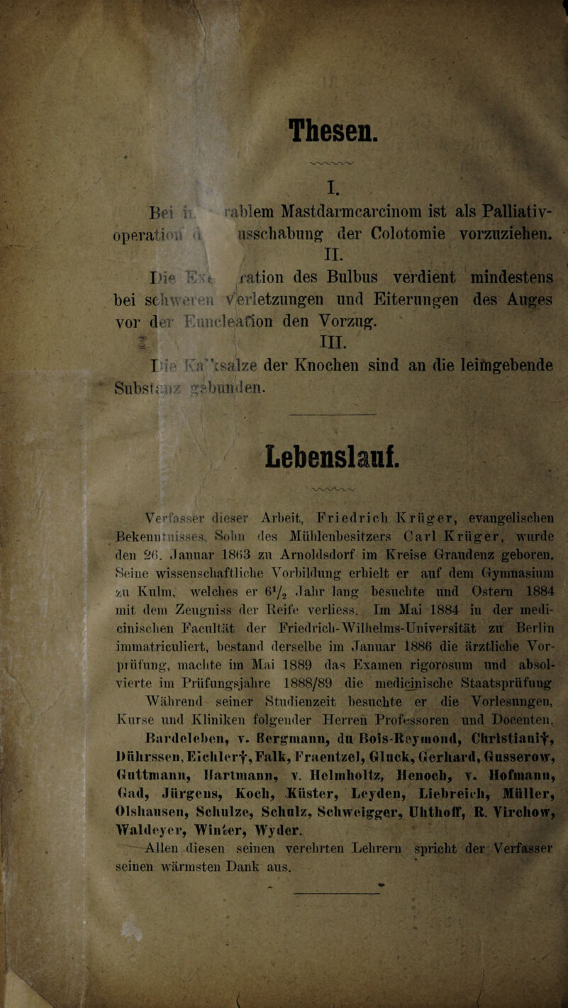 Thesen. I. Bes i rablem Mastdarmcarcinom ist als Palliativ- operatioa i usschabung der Colotomie vorzuziehen. II. I)i^ K r jation des Bulbus verdient mindestens bei scbv « ! h Verletzungen und Eiterungen des Auges vor der Euncleafion den Vorzug. t III. I a’jsalze der Knochen sind an die leimgebende Substanz gebunden. Lebenslauf. Verfasser dieser Arbeit, Friedrich Kriige.r, evangelischen Bekenntnisses, Sohn des Mühlenbesitzers Carl Krüger, wurde den 2b. Januar 18b3 zu Arnoldsdorf im Kreise Graudenz geboren. Seine wissenschaftliche Vorbildung erhielt er auf dem Gymnasium zu Kulm, welches er b1/^ Jahr lang besuchte und Ostern 1884 mit dem Zeugniss der Reife verliess. Tm Mai 1884 in der medi- cinischen Facultät der Fried rieh-Wilhelms-Universität zu Berlin immatriculiert, bestand derselbe im Januar 1886 die ärztliche Vor¬ prüfung, machte im Mai 1889 das Examen rigorosum und absol¬ vierte im Prüfungsjahre 1888/89 die medicinische Staatsprüfung Während seiner Studienzeit besuchte er die Vorlesungen, Kurse und Kliniken folgender Herren Professoren und Docenten. Bardeleben, v. Bergmann, du Bois-Rcymond, Chrlstianif, l)ührssen,EIchlerf,FaIk, Fraentzel, Gluck, Gerhard, Gusserow, Guttniann, llartmann, v. Hclmlioltz, llenoch, v. Hofinann, Gad, Jürgens, Koch, Küster, Leyden, Liebreich, Müller, Olshausen, Schulze, Schnlz, Schweigger, Uhthoff, R. Vircliow, Waldeyer, Winter, Wyder. Allen diesen seinen verehrten Lehrern spricht der Verfasser seinen wärmsten Dank aus.