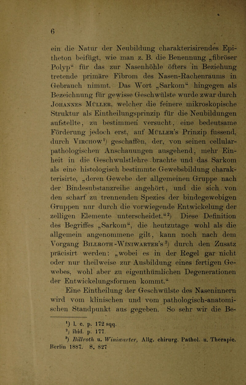 ein die Natur der Neubildung charakterisirendes Epi¬ theton beifügt, wie man z. B. die Benennung „fibröser Polyp“ für das zur Nasenhöhle öfters in Beziehung tretende primäre Fibrom des Nasen-Rachenraums in Gebrauch nimmt. Das Wort „Sarkom“ hingegen als Bezeichnung für gewisse Geschwülste wurde zwar durch Johannes Müller, welcher die feinere mikroskopische Struktur als Eintheilungsprinzip für die Neubildungen aufstellte, zu bestimmen versucht, eine bedeutsame Förderung jedoch erst, auf Müller’s Prinzip fassend, durch Virciiow1) geschaffen, der, von seinen cellular- pathologischen Anschauungen ausgehend, mehr Ein¬ heit in die Geschwulstlehre brachte und das Sarkom als eine histologisch bestimmte Gewebsbildung charak- terisirte, „deren Gewebe der allgemeinen Gruppe nach der Binde substanzreihe angehört, und die sich von den scharf zu trennenden Spezies der bindegewebigen Gruppen nur durch die vorwiegende Entwickelung der zelligen Elemente unterscheidet.“2) Diese Definition des Begriffes „Sarkom“, die heutzutage wohl als die allgemein angenommene gilt, kann noch nach dem Vorgang Billroth -Winiwarter’s 3) durch den Zusatz präcisirt werden: „ wobei es in der Regel gar nicht oder nur theilweise zur Ausbildung eines fertigen Ge¬ webes, wohl aber zu eigenthümlichen Degenerationen der Entwickelungsformen kommt.“ Eine Eintheilung der Geschwülste des Naseninnern wird vom klinischen und vom pathologisch-anatomi¬ schen Standpunkt aus gegeben. So sehr wir die Be- *) 1. c. p. 172 sqq. 2j ibid. p. 177. 3) Billrotli u. Winiwarter, Allg. Chirurg. Pathol. u. Therapie. Berlin 1887. S. 827