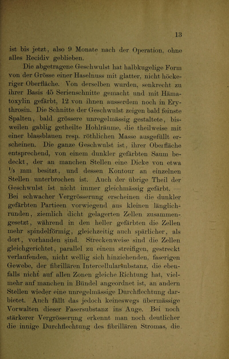 18 ist bis jetzt, also 9 Monate nach der Operation, ohne alles Recidiv geblieben. Die abgetragene Geschwulst hat halbkugelige Form von der Grösse einer Haselnuss mit glatter, nicht höcke¬ riger Oberfläche. Von derselben wurden, senkrecht zu ihrer Basis 45 Serienschnitte gemacht und mit Härna- toxylin gefärbt, 12 von ihnen ausserdem noch in Ery¬ throsin. Die Schnitte der Geschwulst zeigen bald feinste Spalten, bald grössere unregelmässig gestaltete, bis¬ weilen gablig getheilte Hohlräume, die theilweise mit einer blassblauen resp. röthlichen Masse ausgefüllt er¬ scheinen. Die ganze Geschwulst ist, ihrer Obeifläche entsprechend, von einem dunkler gefärbten Saum be¬ deckt , der an manchen Stellen eine Dicke von etwa Vs mm besitzt, und dessen Kontour an einzelnen Stellen unterbrochen ist. Auch der übrige Theil der Geschwulst ist nicht immer gleichmässig gefärbt. — Bei schwacher Vergrösserung erscheinen die dunkler gefärbten Partieen vorwiegend aus kleinen länglich¬ runden, ziemlich dicht gelagerten Zellen zusammen¬ gesetzt, während in den heller gefärbten die Zellen mehr spindelförmig, gleichzeitig auch spärlicher, als dort, vorhanden sind. Streckenweise sind die Zellen gleichgerichtet, parallel zu einem streifigen, gestreckt verlaufenden, nicht wellig sich hinziehenden, faserigen Gewebe, der fibrillären IntercellularSubstanz, die eben¬ falls nicht auf allen Zonen gleiche Richtung hat, viel¬ mehr auf manchen in Bündel angeordnet ist, an andern Stellen wieder eine unregelmässige Durchflechtung dar¬ bietet. Auch fällt das jedoch keineswegs übermässige Vor walten dieser Fasersubstanz ins Auge. Bei noch stärkerer Vergrösserung erkennt man noch deutlicher die innige Durchflechtung des fibrillären Stromas, die