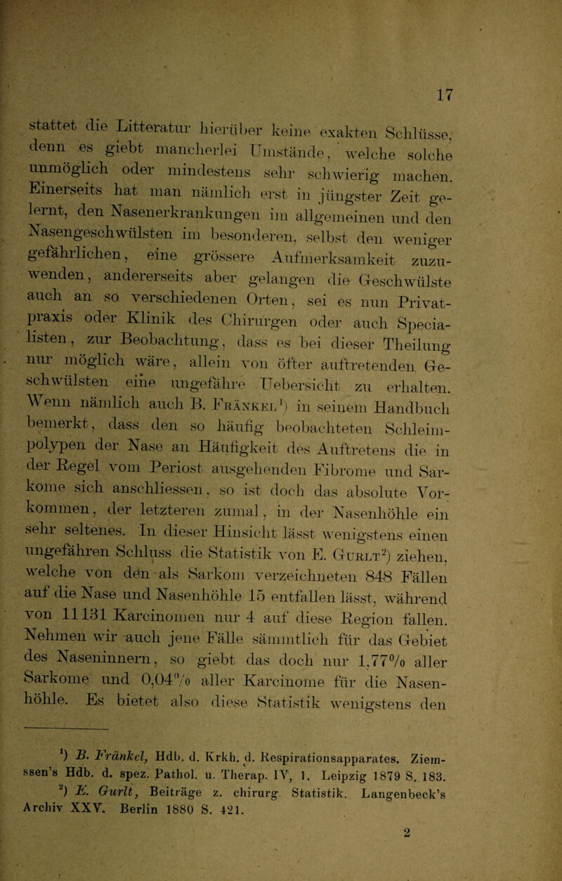 kT stattet die Litteratur hierüber keine exakten Schlüsse, denn es giebt mancherlei Umstände, welche solche unmöglich oder mindestens sehr schwierig machen. Einerseits hat man nämlich erst in jüngster Zeit ge¬ lernt, den Nasenerkrankungen im allgemeinen und den Nasengeschwülsten im besonderen, selbst den weniger gefähilichen, eine grössere Aufmerksamkeit zuzu¬ wenden, andererseits aber gelangen die Geschwülste auch an so verschiedenen Orten, sei es nun Privat¬ praxis oder Klinik des Chirurgen oder auch Specia- listen, zur Beobachtung, dass es bei dieser Theilung nur möglich wäre, allein von öfter auftretenden Ge¬ schwülsten eine ungefähre Uebersicht zu erhalten. Wenn nämlich auch B. Frankel1) in seinem Handbuch bemerkt , dass den so häufig beobachteten Schleim- polypen dei Nase an Häufigkeit des Auftretens die in der Regel vom Periost ausgehenden Fibrome und Sar¬ kome sich anschliessen , so ist doch das absolute Vor¬ kommen, der letzteren zumal, in der Nasenhöhle ein sehr seltenes. In dieser Hinsicht lässt wenigstens einen ungefähren Schluss die Statistik \~on E. Gurlt ■) ziehen, welche von den als Sarkom verzeichneten 848 Fällen auf die Fase und Nasenhöhle 15 entfallen lässt, während von 11131 Karcinomen nur 4 auf diese Region fallen. Nehmen wir auch jene Fälle sämmtlich für das Gebiet des Naseninnern, so giebt das doch nur 1,77% aller Sarkome und 0,04% aller Karcinome für die Nasen¬ höhle. Es bietet also diese Statistik wenigstens den *) R* trärikel, Hdb. d. Krkh. d. Respirationsapparates. Ziein- ssen’s Hdb. d. spez. Pathol. u. Therap. IV, 1. Leipzig 1879 S. 183. 2) F. Gurlt, Beiträge z. Chirurg. Statistik. Langenbeck’s Archiv XXV. Berlin 1880 S. 421. 2