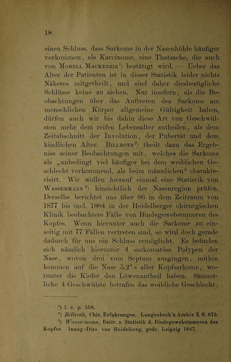 einen Schluss, dass Sarkome in der Nasenhöhle häufiger Vorkommen, als Karcinome, eine Thatsache, die auch von Morell Mackenzie1) bestätigt wird. — Heber das Alter der Patienten ist in dieser Statistik leider nichts Näheres mitgetheilt, und sind daher diesbezügliche Schlüsse keine zu ziehen. Nur insofern, als die Be¬ obachtungen über das Auftreten des Sarkoms am '  i “ •' i t menschlichen Körper allgemeine Gültigkeit haben, dürfen auch wir bis dahin diese Art von Geschwül¬ sten mehr dem reifen Lebensalter zutheilen, als dem Zeitabschnitt der Involution, der Pubertät und dem kindlichen Alter. Billroth2) theilt dazu das Ergeb¬ nis seiner Beobachtungen mit, welches die Sarkome als „unbedingt viel häufiger bei dem weiblichen Ge¬ schlecht vorkommend, als beim männlichen“ charakte- risirt. Wir wollen hierauf einmal eine Statistik von Wassermann 3) hinsichtlich der Nasenregion prüfen. Derselbe berichtet uns über 86 in dem Zeitraum von 1877 bis incl. 1884 in der Heidelberger chirurgischen Klinik beobachtete Fälle von Bindegewebstumoren des Kopfes. Wenn hierunter auch die Sarkome zu ein¬ seitig mit 77 Fällen vertreten sind, so wird doch gerade dadurch für uns ein Schluss ermöglicht. Es befinden sich nämlich hierunter 4 sarkomatöse Polypen der Nase, wovon drei vom Septum ausgingen, mithin kommen auf die Nase 5,2°/o aller Kopfsarkome, wo¬ runter die Kiefer den Löwenantheil haben. Sämmt- liche 4 Geschwülste betrafen das weibliche Geschlecht; ') 1. c. p. 558. 2) Billroth, Chir. Erfahrungen. Langenbeck’s Archiv X S. 875. :i) Wassermann, Beitr. z. Statistik d. Bindegewebstumoren des Kopfes. Inaug.-Diss von Heidelberg, gedr. Leipzig 1887.