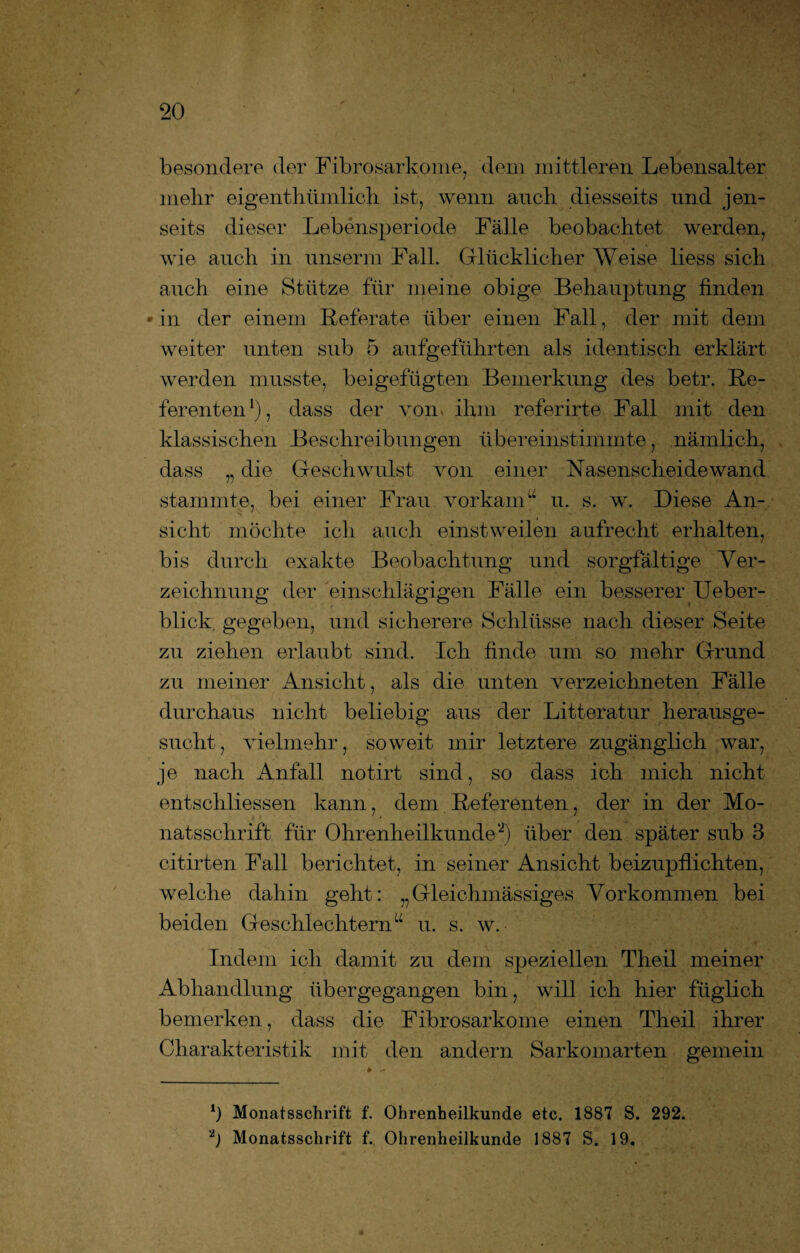 besondere der Fibrosarkome, dem mittleren. Lebensalter mehr eigenthiimlich ist, wenn auch diesseits und jen¬ seits dieser Lebensperiode Fälle beobachtet werden, wie auch in unserrn Fall. Glücklicher Weise liess sich auch eine Stütze für meine obige Behauptung finden • in der einem Referate über einen Fall, der mit dem weiter unten sub 5 aufgeführten als identisch erklärt werden musste, beigefügten Bemerkung des betr. Re¬ ferenten1), dass der von» ihm referirte Fall mit den klassischen Beschreibungen übereinstimmte, nämlich, dass „ die Geschwulst von einer Nasenscheidewand stammte, bei einer Frau vorkamu u. s. w. Diese An¬ sicht möchte ich auch einstweilen aufrecht erhalten, bis durch exakte Beobachtung und sorgfältige Ver¬ zeichnung der einschlägigen Fälle ein besserer Ueber- blick. gegeben, und sicherere Schlüsse nach dieser Seite zu ziehen erlaubt sind. Ich finde um so mehr Grund zu meiner Ansicht, als die unten verzeichneten Fälle durchaus nicht beliebig aus der Litteratur herausge¬ sucht, vielmehr, soweit mir letztere zugänglich war, je nach Anfall notirt sind, so dass ich mich nicht entschliessen kann, dem Referenten, der in der Mo¬ natsschrift für Ohrenheilkunde'2) über den später sub 3 citirten Fall berichtet, in seiner Ansicht beizupflichten, welche dahin geht: „Gleichmässiges Vorkommen bei beiden Geschlechtern“ u. s. w. Indem ich damit zu dem speziellen Theil meiner Abhandlung üb er gegangen bin, will ich hier füglich bemerken, dass die Fibrosarkome einen Theil ihrer Charakteristik mit den andern Sarkomarten gemein 3 Monatsschrift f. Ohrenheilkunde etc. 1887 S. 292. p Monatsschrift f. Ohrenheilkunde 1887 S. 19.