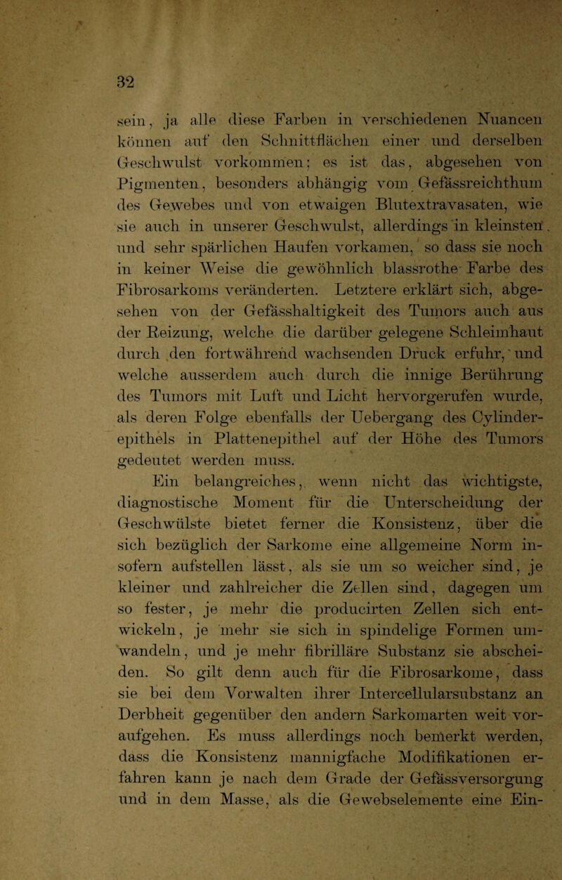 sein, ja alle diese Farben in verschiedenen Nuancen können auf den Schnittflächen einer und derselben Geschwulst Vorkommen; es ist das, abgesehen von Pigmenten, besonders abhängig vom Gef assreich thum des Gewebes und von etwaigen Blutextravasaten, wie sie auch in unserer Geschwulst, allerdings in kleinsten. und sehr spärlichen Haufen vorkamen, so dass sie noch in keiner Weise die gewöhnlich blassrothe Farbe des Fibrosarkoms veränderten. Letztere erklärt sich, abge¬ sehen von der Gefässhaltigkeit des Tumors auch aus der Reizung, welche die darüber gelegene Schleimhaut durch den fortwährend wachsenden Druck erfuhr,' und welche ausserdem auch durch die innige Berührung des Tumors mit Luft und Licht hervorgerufen wurde, als deren Folge ebenfalls der Uebergang des Cylinder- epithels in Plattenepithel auf der Höhe des Tumors gedeutet werden muss. Ein belangreiches,, wenn nicht das wichtigste, diagnostische Moment für die Unterscheidung der Geschwülste bietet ferner die Konsistenz, über die sich bezüglich der Sarkome eine allgemeine Norm in¬ sofern aufstellen lässt, als sie um so weicher sind, je kleiner und zahlreicher die Zellen sind, dagegen um so fester, je mehr die producirten Zellen sich ent¬ wickeln, je mehr sie sich in spindelige Formen um¬ wandeln, und je mehr fibrilläre Substanz sie abschei¬ den. So gilt denn auch für die Fibrosarkome, dass sie bei dem Vor walten ihrer Int ercellularsubs tanz an Derbheit gegenüber den andern Sarkomarten weit vor¬ aufgehen. Es muss allerdings noch bemerkt werden, dass die Konsistenz mannigfache Modifikationen er¬ fahren kann je nach dem Grade der GefassVersorgung und in dem Masse, als die Gewebselemente eine Ein-