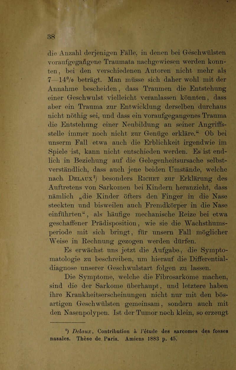 die Anzahl derjenigen Fälle, in denen bei Geschwülsten voraufgegangene Traumata nachgewiesen werden konn¬ ten, bei den verschiedenen Autoren nicht mehr als 7—14% beträgt. Man müsse sich daher wohl mit der Annahme bescheiden, dass Traumen die Entstehung einer Geschwulst vielleicht veranlassen könnten, dass aber ein Trauma zur Entwicklung derselben durchaus nicht nöthig sei, und dass ein voraufgegangenes Trauma die Entstehung einer Neubildung an seiner Angriffs¬ stelle immer noch nicht zur Genüge erkläre.“ Ob bei unserm Fall etwa auch die Erblichkeit irgendwie im Spiele ist, kann nicht entschieden werden. Es ist end¬ lich in Beziehung auf die Gelegenheitsursache selbst¬ verständlich, dass auch jene beiden Umstände, welche nach Delaux1) besonders Eichet zur Erklärung des Auftretens von Sarkomen bei Kindern heranzieht, dass nämlich „die Kinder öfters den Finger in die Nase steckten und bisweilen auch Fremdkörper in die Nase einführten“ , als häufige mechanische Beize bei etwa geschaffener Prädisposition, wie sie die Wachsthums¬ periode mit sich bringt, für unsern Fall möglicher Weise in Bechnung gezogen werden dürfen. Es erwächst uns jetzt die Aufgabe,- die Sympto¬ matologie zu beschreiben, um hierauf die Differential¬ diagnose unserer Geschwulstart folgen zu lassen. Die Symptome, welche die Fibrosarkome machen, sind die der Sarkome überhaupt, und letztere haben ihre Krankheitserscheinungen nicht nur mit den bös¬ artigen Geschwülsten gemeinsam, sondern auch mit den Nasenpolypen. Ist der Tumor noch klein, so erzeugt J) Delaux, Contribution ä l’etude des sarcomes des fosses nasales. These de Paris. Amiens 1883 p. 45.