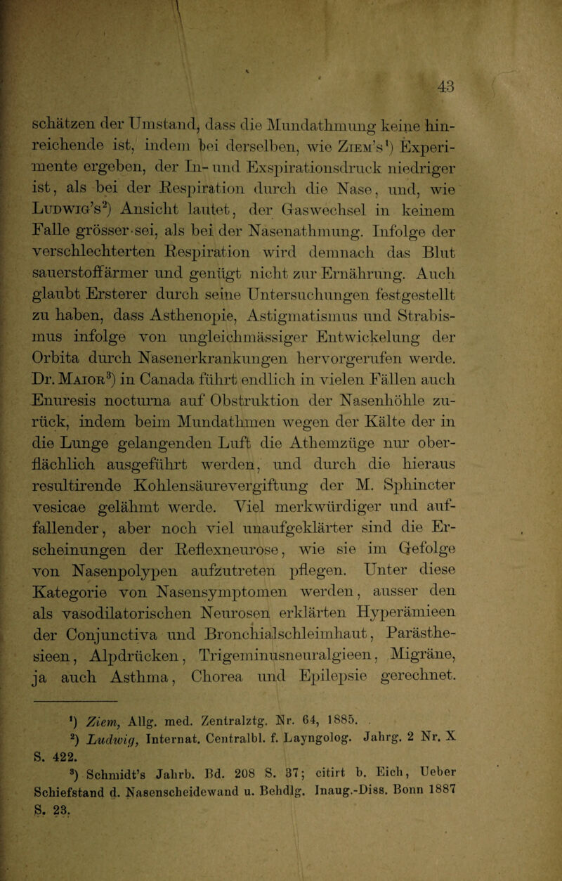 schätzen der Umstand, dass die Mundathmung keine hin¬ reichende ist, indem hei derselben, wie Ziem’s1) Experi¬ mente ergeben, der In- und Exspirationsdruck niedriger ist, als bei der Respiration durch die Nase, und, wie Ludwig’s2) Ansicht lautet, der Gas Wechsel in keinem Falle grösser-sei, als bei der Nasenathinung. Infolge der verschlechterten Respiration wird demnach das Blut sauerstoffarmer und genügt nicht zur Ernährung. Auch glaubt Ersterer durch seine Untersuchungen festgestellt zu haben, dass Asthenopie, Astigmatismus und Strabis¬ mus infolge von ungleichmässiger Entwickelung der Orbita durch Nasenerkrankungen hervorgerufen werde. Dr. Maior3) in Canada führt endlich in vielen Fällen auch Enuresis nocturna auf Obstruktion der Nasenhöhle zu¬ rück, indem beim Mundathmen wegen der Kälte der in die Lunge gelangenden Luft die Athemzüge nur ober¬ flächlich ausgeführt werden, und durch die hieraus resultirende Kohlensäurevergiftung der M. Sphincter vesicae gelähmt werde. Viel merkwürdiger und auf¬ fallender , aber noch viel unaufgeklärter sind die Er¬ scheinungen der Reflexneurose, wie sie im Gefolge von Nasenpolypen aufzutreten pflegen. Unter diese Kategorie von Nasensymptomen werden, ausser den als vasodilatorischen Neurosen erklärten Hyperämieen der Conjunctiva und Bronchialschleimhaut, Parästhe- sieen, Alpdrücken, Trigeminusneuralgieen, Migräne, ja auch Asthma, Chorea und Epilepsie gerechnet. ’) Ziem, Allg. med. Zentralztg. Nr. 64, 1885. 2) Ludwig, Internat. Centralbl. f. Eayngolog. Jahrg. 2 Nr. X S. 422. 3) Schnüdt’s Jalirb. Bd. 208 S. 37; citirt b. Eich, Ueber Schiefstand d. Nasenscheidewand u. Behdlg. Inaug.-Diss. Bonn 188« 23.