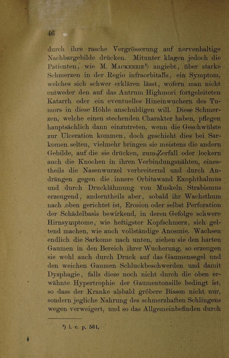 durch ihre rasche Vergrösserung auf nervenhaltige Nachbargehilde drücken. Mitunter klagen jedoch die Patienten, wie M. Mackenzie1) angiebt, über starke Schmerzen in der Regio infraorbitalls, ein Symptom, welches sich schwer erklären lässt, wofern man nicht entweder den auf das Antrum Highmori fortgeleiteten Katarrh oder ein eventuelles Hineinwuchern des Tu¬ mors in diese Höhle anschuldigen will. Diese Schmer¬ zen, welche einen stechenden Charakter haben, pflegen hauptsächlich dann einzutreten, wenn die Geschwülste zur Ulceration kommen, doch geschieht dies bei Sar¬ komen selten, vielmehr bringen sie meistens die andern Gebilde, auf die sie drücken, zum Zerfall oder lockern auch die Knochen in ihren Verbindungsnähten, eines- theils die Nasenwurzel verbreiternd und durch An¬ drängen gegen die innere Orbitawand Exophthalmus und durch Drucklähmung von Muskeln Strabismus erzeugend, anderntheils aber, sobald ihr Wachsthum nach oben gerichtet ist, Erosion oder selbst Perforation der Schädelbasis bewirkend, in deren Gefolge schwere Hirnsymptome, wie heftigster Kopfschmerz, sich gel¬ tend machen, wie auch vollständige Anosmie. Wachsen endlich die Sarkome nach unten, ziehen sie den harten Gaumen in den Bereich ihrer Wucherung, so erzeugen sie wohl auch durch Druck auf das Gaumensegel und den weichen Gaumen Schluckbeschwerden und damit Dysphagie, falls diese noch nicht durch die oben er¬ wähnte Hypertrophie der Gaumentonsille bedingt ist, so dass der Kranke alsbald gröbere Bissen nicht nur, sondern jegliche Nahrung des schmerzhaften Sehlingens wegen verweigert, und so das Allgemeinbefinden durch