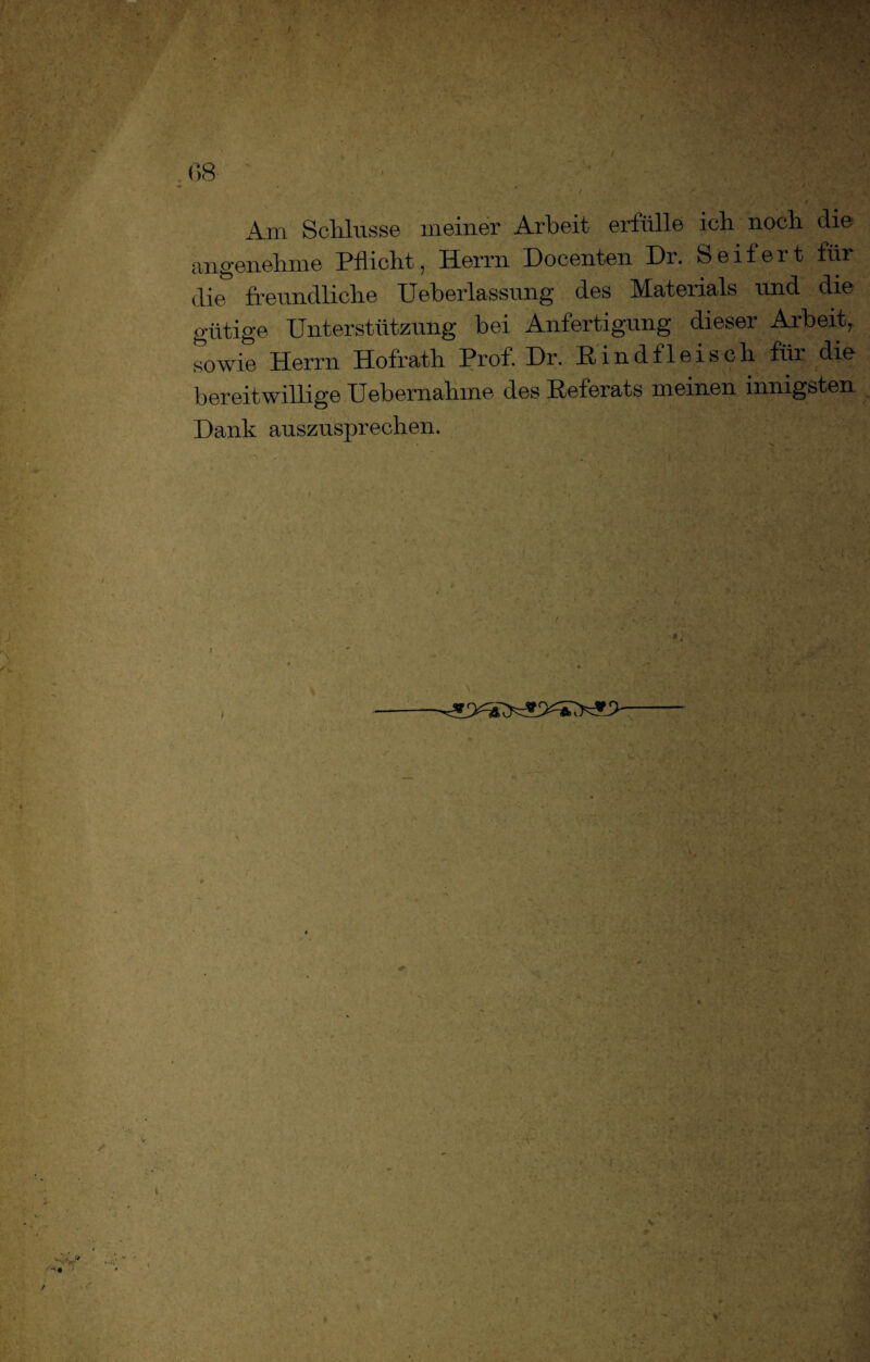 r 08 . Am Schlüsse meiner Arbeit erfülle ich noch die angenehme Pflicht, Herrn Docenten Dr. Seifert flir die freundliche Ueberlassung des Materials und die gütige Unterstützung bei Anfertigung dieser Arbeit, sowie Herrn Hofrath Prof. Dr. Rindfleisch für die bereitwillige Uebernahme des Referats meinen innigsten Dank auszusprechen. ■4 n S- v i