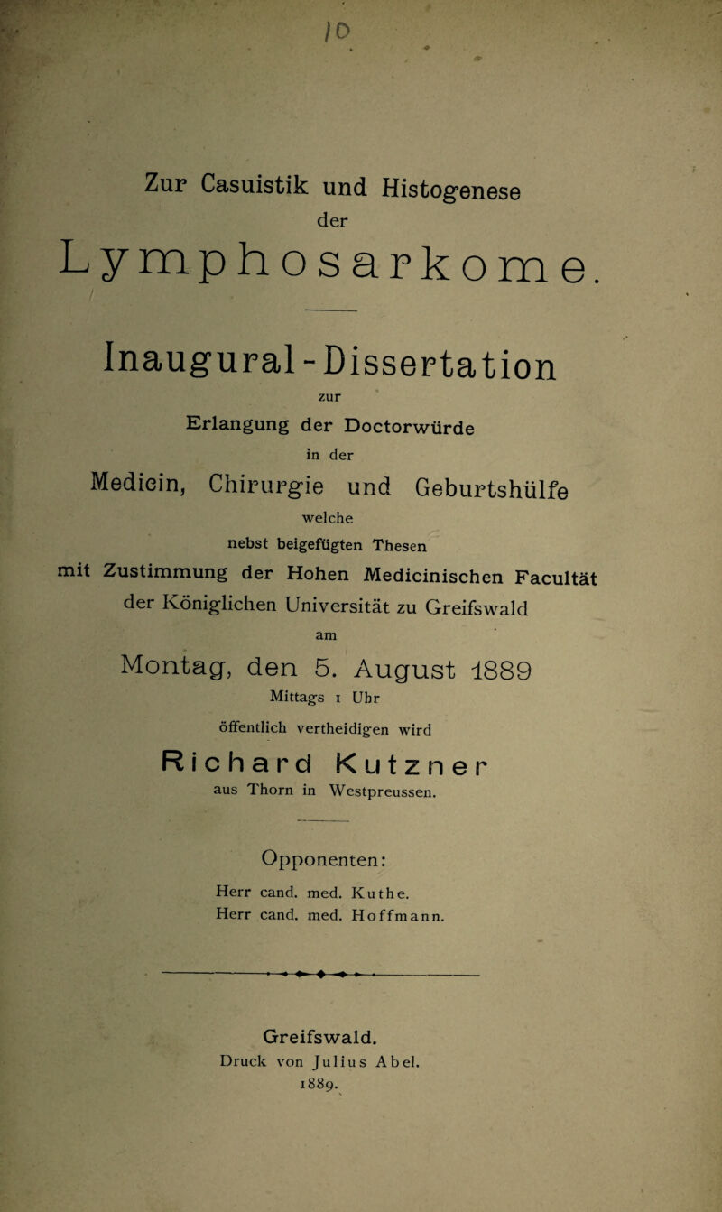 /O Zur Casuistik und Histogenese der Lymphosarkome. Inaugural-Dissertation zur Erlangung der Doctorwürde in der Mediein, Chirurgie und Geburtshülfe welche nebst beigefügten Thesen mit Zustimmung der Hohen Medicinischen Facultät der Königlichen Universität zu Greifswald am Montag, den 5. August 1889 Mittags i Uhr öffentlich vertheidigen wird Richard Kutzner aus 1 horn in Westpreussen. Opponenten: Herr cand. med. Kuthe. Herr cand. med. Hoffmann. -4 . -- Greifswald. Druck von Julius Abel. 1889.