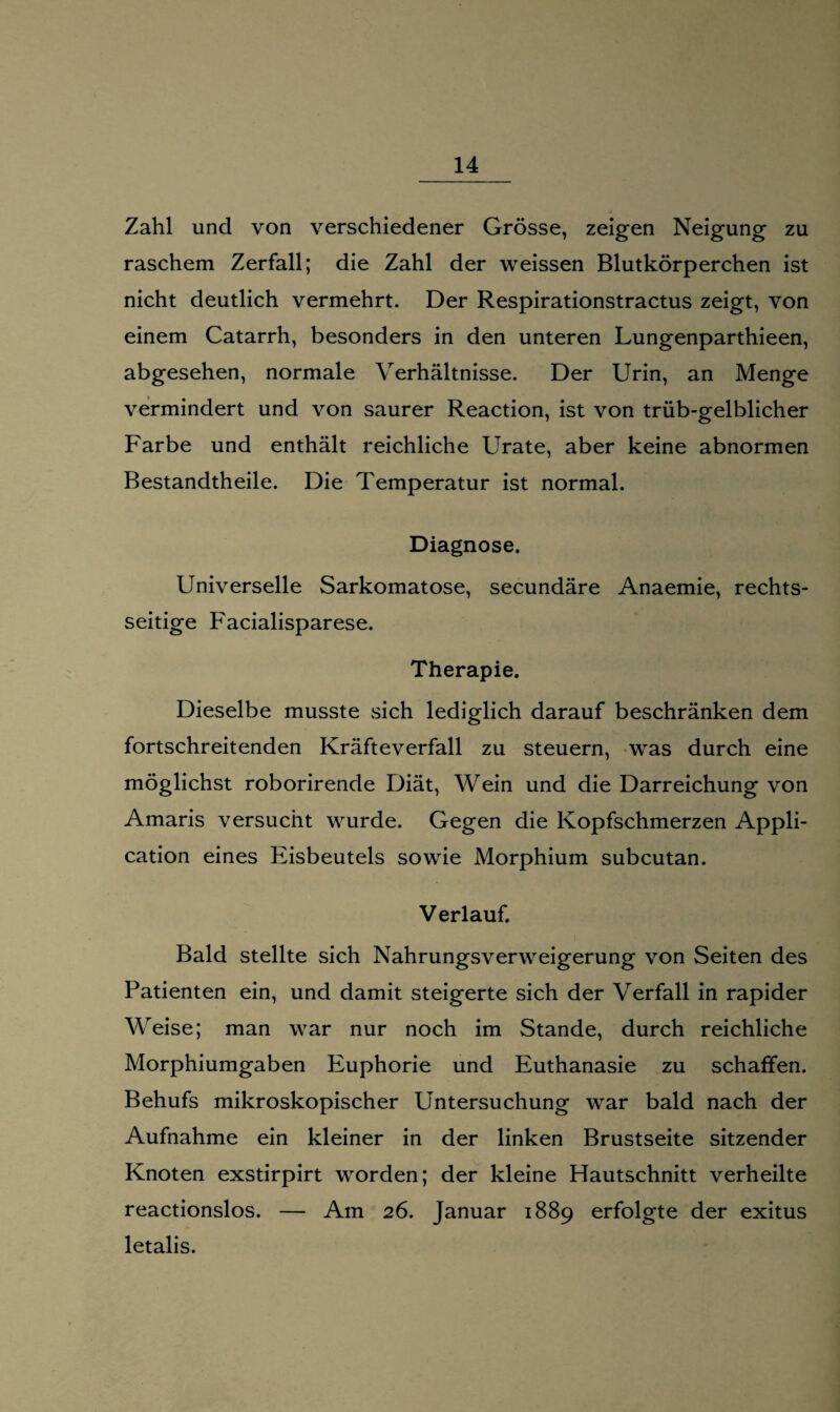 Zahl und von verschiedener Grösse, zeigen Neigung zu raschem Zerfall; die Zahl der weissen Blutkörperchen ist nicht deutlich vermehrt. Der Respirationstractus zeigt, von einem Catarrh, besonders in den unteren Lungenparthieen, abgesehen, normale Verhältnisse. Der Urin, an Menge vermindert und von saurer Reaction, ist von trüb-gelblicher Farbe und enthält reichliche Urate, aber keine abnormen Bestandtheile. Die Temperatur ist normal. Diagnose. Universelle Sarkomatose, secundäre Anaemie, rechts¬ seitige Facialisparese. Therapie. Dieselbe musste sich lediglich darauf beschränken dem fortschreitenden Kräfteverfall zu steuern, was durch eine möglichst roborirende Diät, Wein und die Darreichung von Amaris versucht wurde. Gegen die Kopfschmerzen Appli¬ cation eines Eisbeutels sowie Morphium subcutan. Verlauf. Bald stellte sich Nahrungsverweigerung von Seiten des Patienten ein, und damit steigerte sich der Verfall in rapider Weise; man war nur noch im Stande, durch reichliche Morphiumgaben Euphorie und Euthanasie zu schaffen. Behufs mikroskopischer Untersuchung war bald nach der Aufnahme ein kleiner in der linken Brustseite sitzender Knoten exstirpirt worden; der kleine Flautschnitt verheilte reactionslos. — Am 26. Januar 1889 erfolgte der exitus letalis.