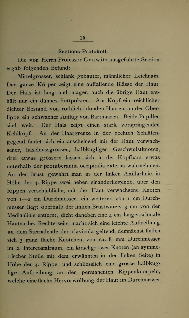 Sections-Protokoll. Die von Herrn Professor Grawitz ausgeführte Section ergab folgenden Befund: Mittelgrosser, schlank gebauter, männlicher Leichnam. Der ganze Körper zeigt eine auffallende Blässe der Haut Der Hals ist lang und mager, auch die übrige Haut ent¬ hält nur ein dünnes Fettpolster. Am Kopf ein reichlicher dichter Bestand von röthlich blonden Haaren, an der Ober¬ lippe ein schwacher Anflug von Barthaaren. Beide Pupillen sind weit. Der Hals zeigt einen stark vorspringenden Kehlkopf. An der Haargrenze in der rechten Schläfen¬ gegend findet sich ein anscheinend mit der Haut verwach¬ sener, haselnussgrosser, halbkugliger Geschwulstknoten, drei etwas grössere lassen sich in der Kopfhaut etwas unterhalb der protuberantia occipitalis externa wahrnehmen. An der Brust gewahrt man in der linken Axillarlinie in Höhe der 4. Rippe zwei neben einanderliegende, über den Rippen verschiebliche, mit der Haut verwachsene Knoten von 1—2 cm Durchmesser, ein weiterer von 1 cm Durch¬ messer liegt oberhalb der linken Brustwarze, 3 cm von der Medianlinie entfernt, dicht daneben eine 4 cm lange, schmale Hautnarbe. Rechterseits macht sich eine leichte Auftreibung an dem Sternalende der clavicula geltend, demnächst finden sich 3 ganz flache Knötchen von ca. 8 mm Durchmesser im 2. Intercoslalraum, ein kirschgrosser Knoten (an symme¬ trischer Stelle mit dem erwähnten in der linken Seite) in Höhe der 4. Rippe und schliesslich eine grosse halbkug- lige Auftreibung an den permanenten Rippenknorpeln, welche eine flache Hervorwölbung der Haut im Durchmesser