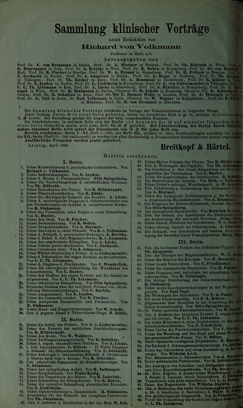 Sammlung klinischer Vorträge unter Itedaktion von Richard von. Volkmann Professor in Halle a|S. herausgegeben von Prof. Dr. E. von Bergmann in Berlin, Prof. Dr. A. Bicrmcr in Breslau, Prof. Dr. Th. Billroth in Wien, Ptof, jt O. Binswanger in Jena, Prof. Dr. A. Brcisky in Wien, Prof. Dr. B. Dohrn in Königsberg, Prof. Dr. Fr. von Esmareft j Kiel, Prof. Dr. II. Fischer in Breslau, Prof. Dr. W. A. Freund in Strassburg, Prof. Dr. H. Fritsch in Breslau, Prof. j>, C. Gerhardt in Berlin, Prof. Dr. A. Gusserow in Berlin, Prof. Dr. A. Ilcgar in Freiburg, Prof. Dr. Th. Jiirgeom in Tübingen, Prof. Dr. Th. Kocher in Bern, Prof. Dr. A. Kussinaul in lloidelborg, Prof. Dr. E. Küster in Berlin. Prof. Dr. E. Leyden in Berlin, Prof. Dr. L. Lichtheim in Königsberg, Prof. Dr. C. von Licbornicistcrjin Tübingen, Prof. t»i! C. C. Th. Litzmaun in Kiel, Prof. Dr. A. Lücke in Strassburg, Prof. Dr. J. Mikulicz in Königsberg, Prof. Dr. II. nagel in Wien, Prof. Dr. B. Olshausen in Berlin,, Oberarzt Dr. M. Schede in Hamburg, Oberarzt Dr. K. Schuciiurdt i Stettin, Frof. Dr. B. Schultze in Jena, Prof. Dr. Sir T. Spencer Wells in London, Prof. Dr. C. Tliicrsch in Leipj\- Prof. Dr. G. Veit in Bonn, Dr. Bud. Volkmann in Halle, Oberarzt Dr. W. Wagner in Königshütte, Prof. Dr. F. Whirt >' in München, Prof. Dr. H. von Ziemssen in München. t _ ♦ » Die Sammlung klinischer Vorträge erscheint im Verlage der Unterzeichneten in folgender Weise: Jeder Vortrag, deren 30 zu einer Serie gehören, bildet ein broschirtes Heft in gr. 8«, welches, einzeln beutflUJ, 75 3} kostet. Bei Bestellung genügt die Angabe der betr. vorgedruckten Nummer. Bei Subskriptionen, in welchem Falle sich der Käufer zur Annahme der 30 auf einander folgenden lief., einer Serie verbindlich macht, wird jedes Heft für 50 ^ geliefert. Bei Unterbrechung der Serien durch Nicht-ii nähme einzelner Hefte tritt sofort der Einzelpreis von 75 für jedes lieft ein. Bereits erschienen: Serie I—XI (lieft 1—330), mit lieft 331, welches in allen Buchhandlungen vorräthig ist, beginnt dieXII. Serie (Heft331—360 umfassend); es werden von allen Buchhandlg. u.rostanstalten Subskriptionen darauf augenommet Ausführliche Prospekte werden gratis geliefert. Leipzig, April 1889. Breitkopf & Härtel. Bereits erschienen: I. Serie. 1. Ueber Kinderlähmung u. paralytische Contracturen. Von Bichard v. Volkmann. 2. Ueber Reflexlähmungen. Von E. Leyden. 3. Ueber d. Wesen d. Puerperalfiebers. Otto Spiegelberg. 4. Ueber die Verbreitungswege d. entzündlichen Processe. Von Th. Billroth. 5. Ueber Retroflexion des Uterus. Von H. Hildebrandt. 6. Ueber Pharynxkrankheiten. Von H. Bühle. 7. Ueber die chirurgische Behandl. des Kropfes. A. Lücke. 8. Ueber d. nachträgliche Diagnose d. Geburtsverlaufes aus den Veränderungen am Schädel d. neugeborenen Kindes. Von B. Olshausen. 9. Ueber das Fanaritium, seine Folgen u. seine Behandlung. Von C. Hueter. 10. Ueber den Shok. Von H. Fischer. 11. Ueber Beckenmessung. Vog B. Dohrn. 12. Ueber Bronchialasthma. Von A. Biermer. 13. Ueber den Lupus u. seine Behandl. Von B. v. Volkmann. 14. Ueber d. Behandl. d. puerperalen Blutungen. A. Breisky. 15. Ueber d. Behdl. d. einf. Magengeschwürs.H. v. Ziemssen. 16. Ueber den angeborenen Klumpfuss. Von A. Lücke. 17. Ueber Icterus gastro-duodenalis. Von C. Gerhardt. 18. Ueber Carcinoma uteri. Von A. Gusserow. 19. Ueber Wärme-Regulirung u. Fieber. C. v. Liebermeister. 20. Ueber d. Erkenntniss des engen Beckens an der Lebenden. Von €. C. Th. Litzmann. 21. Ueber d. Diagnose d. Flecktyphus. Von C. Wunderlich. 22. Ueber die chirurgische Behandlung der Wundfieber bei Schusswunden. Von U. Hueter. 23. Ueber den Einfluss des engen Beckens auf die Geburt im Allgemeinen. Von C. U. Th. Litzmann. 24. Ueber intrauterine Behandlung. Von Otto Spiegelberg. 25. Klinische Studien über die verschied. Formen von chron. diffusen Nierenentzündungen. Von 0. Bartels. 26. Ueber Lungenbrand. Von E. Leyden. 27. Ueber die Commotio cerebri. Von II. Fischer. 28. Ueber puerperale Parametritis und Perimetritis. Von B. Olshausen. 29. Ueber Hand- und Fingerverletzungen. Von M. Schede. 30. Ueb. d. gegenw. Stand d. Tuberculosen-Frage. II. Bühle. II. Serie. 31. Ueber die Behdl. des Fiebers. Von C. v. Liebermeister. 32. Ueber den Katarrh der weiblichen Geschlechtsorgane. Von H. Hildebrandt. 33. Ueber den Krebs. Von W. Waldeycr. 34. Ueber Zwillingsschwangerschaft. Von B. Schultze. 35. Ueber d. sogen, entzündlichen Plattfuss. Von A. Lücke. 36. I. Ueb. Laryngoscopie. €. Störck. — II. Ueber Diagnose u. Behandl. der Stimmbandlähmung. Von €. Gerhardt. 37. Ueber Aetiologie u. intrauterine Behandl. d. Deviationen d. Uterus nach vorn u. hinten. Von K. Schröder. 38. Ueb. pflanzliche Organismen als Krankheitserreger. Von F. Steudener. 39. Ueber den epileptischen Anfall. Von H. Nothnagel. 40. Ueber Hospitalbrand. Von Franz König. 41. Ueber die Transfusion des Blutes. Von II. Lcisrink. 42. Ueber Behandlung der Fehlgeburten. Von lt. Dohrn. 43. Ueber die operative Behandlung pleuritischer Exsudate. Von L Lichtheim. 44. Ueber Dammverletzung u. Dammschutz. B. Olshauscn. 45. Grundsätze für die Behandl. der croupösen Pneumonie. Von Th. Jürgensen. 46. Ueb. d. Anwend. d. Electricität in der inn. Med. W. Erb. 47. Ueber fibröse Polypen des Uterus. Von H. Hilde», rund; 48. Ueb. d. Wirkungen der Digitalis. Von Th. Ackcrmaüt' 49. Die Scrofulose u. ihre locale Behandlung als PropUylan gegenüber der Tuberculose. Von C. Hueter. 50. Ueber die Lageveränder, der Gebärmutter. B. Schult»* 51. Die Resectionen der Gelenke. Von Bich. v. Volkuiann 52. Ueber Lister’s antisept. Wundbehandl. A. W. Schult**. 53. Ueb. Entstehung u. Verbreitung des Abdominal-TypUu» Von A. Biermer. 54. Ueber die fortschreit. Bulbärparalyse u. ihr Verlultio- z. progressiven Muskelatrophie. Von A. Kussmaul. 55. Die Diagnose der Eierstockstumoren, besond. der t-yötan Von Otto Spiegelberg. 56. Die retrouterine Haematocele Von Heinrich Fritsofc. 57. Ueb. die Bedeut, der Spalträume des Bindegeweoög fit die Ausbreitung der entzündl. Frocesse. Franz Köuij, 58. Ueber künstl. Blutleere bei Operationen. F. v. Esmarcli 59. Ueber Chirurg. Operat. bei Schwangeren. J. CobnsteP. 60. Die Behandl. von Geschwüren mit besond. BerüokskL- tigung der Reverdin’schen Transplantation. Herrn. III. Serie. 61. Ueb. die leichteren Formen des Abdominal-Typhns. fti Th. Jürgensen. 62. Ueb. die Therapie der Magenkrankheiten. W. O. LettPt) 63. Ueber die Nekrose der Knochen. Von W. Heiueckc. 64. Ueber locale Tuberculose. Von C. Friedländer. 65. Ueber das traumatische Emphysem. Von H. Fischer. 66. Ueber Diagnose und Aetiologie der einseitigen Lum;*» Schrumpfung. Von H. Nothnagel. 67. Die blutige Erweiterung des Gebärmutterhalses. »<; B. Olshausen. 68. Ueber acute Knochenentzündungen' in der Wach.slunM Periode. Von Paul Vogt. 69. Die Wirkungen des Strychnins. Von F. A. \ alck. 70. Die erste Kindesnahrung. Von F. A. Kehrer. 71. Allgemeines über Exsudate in der Umgebung des wen liehen Genitalcanales. Von Otto Spiegelberg. 72—73. Ueber partielle Fussamputationen. Von M. Scherte 74. Ueb. d. Einfluss der einzelnen Formen d. engen Eecken auf die Geburt. Von C. C. Th. Litzmann. 75. Der acute Milztumor u. seine Beziehungen zu den acut« Infectionskrankheiteu. Von N. Friedreich. 76. Ueber Garies der Fusswurzelknochen. Von V. Czerny. 77. Ueber die Wendung auf den Kopf und deren Werth fit die geburtshilfliche Praxis. Von P. Müller. 78. Ueber Synanche contagiosa (Diphtherie). H. Senator« 79. Die Technik d. Schwangerenuntersuchung. Fr. AhlfoR 80. Ueber das Chloroform und seine Anwendung in der Chi¬ rurgie. Von Wilhelm Koch. 8t. Ueb. Menstruation n. Dysmenorrhoe. Von -f* ”u88, 82. Ueber asthenische Pnenmonien. Von O. Leichtens«**1 83. Die Analogien von Schulter- und Hüftgelenk-Luxation! und ihrer Repositionsmethoden. Von Th. Kocher. 84—86. Klin. Ergehn, d. Lister’schen Wundbehandl. n. n»* d. Ersatz d. Carbois, durch Salicylsäure. C. Thiert 86. Transfusion und Auto-transfusion. Von L. t. Le*»«* 87. Ueber den Magenkrebs. Von Wilhelm Ebstein. 88. Ueb. d. Methoden, die weibl. Urinblase zugängig z- ni»® 1 n. üb. d. Sondirnng d. Harnleiters b. Weibe. G. Sl 89. Die gynäkologische Diagnostik. Von J. Cohnstetn* 90. Ueber die Behandlung der Geburt bei engem Beck00, C. C. Th. Litzmann.