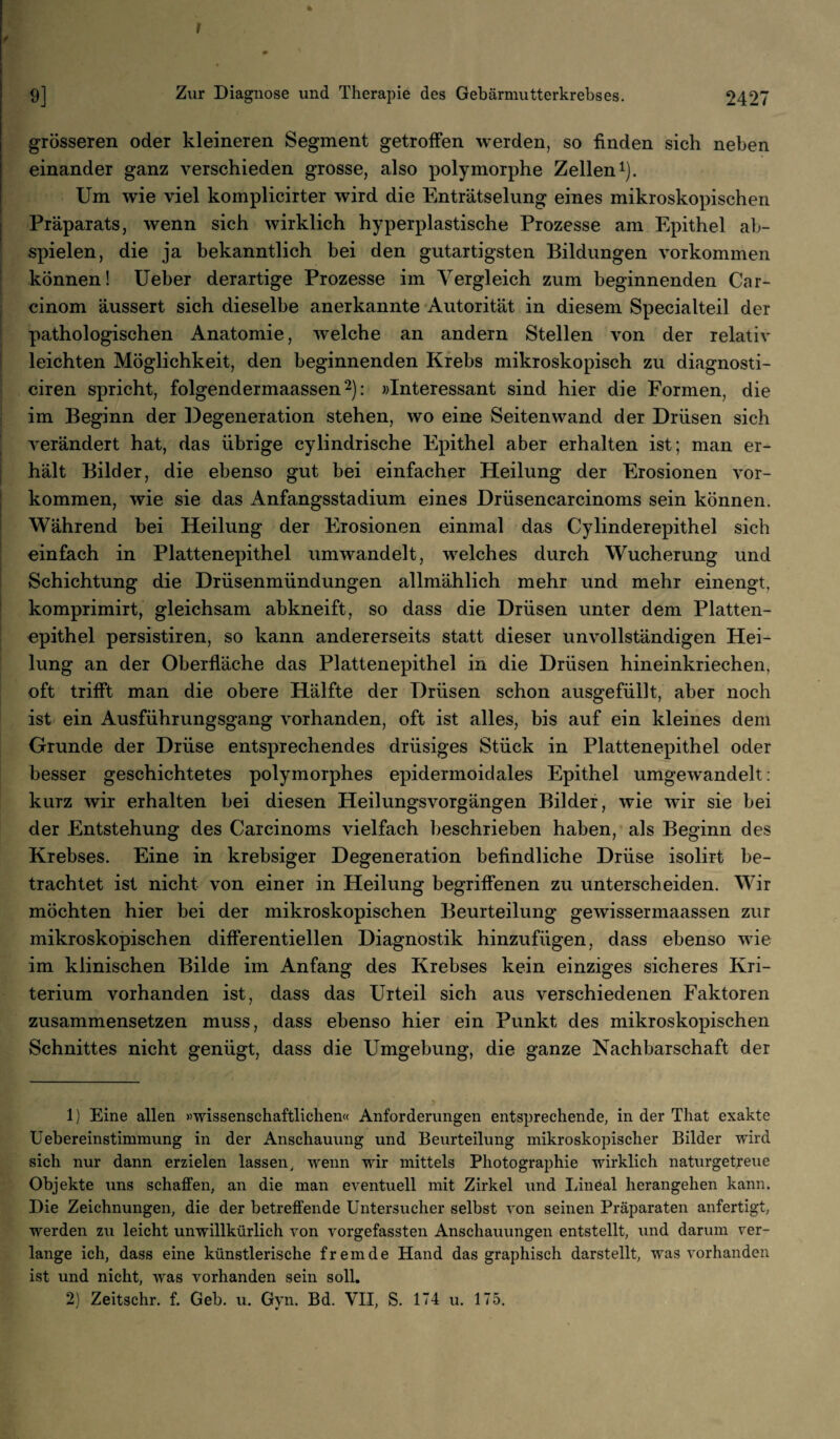 * 9] Zur Diagnose und Therapie des Gebärmutterkrebses. 2427 grösseren oder kleineren Segment getroffen werden, so finden sich neben einander ganz verschieden grosse, also polymorphe Zellen1). Um wie viel komplicirter wird die Enträtselung eines mikroskopischen Präparats, wenn sich wirklich hyperplastische Prozesse am Epithel ab¬ spielen, die ja bekanntlich bei den gutartigsten Bildungen Vorkommen können! Ueber derartige Prozesse im Vergleich zum beginnenden Car- cinom äussert sich dieselbe anerkannte Autorität in diesem Specialteil der pathologischen Anatomie, welche an andern Stellen von der relativ leichten Möglichkeit, den beginnenden Krebs mikroskopisch zu diagnosti- ciren spricht, folgendermaassen2): «Interessant sind hier die Formen, die im Beginn der Degeneration stehen, wo eine Seiten wand der Drüsen sich verändert hat, das übrige cylindrische Epithel aber erhalten ist; man er¬ hält Bilder, die ebenso gut bei einfacher Heilung der Erosionen Vor¬ kommen, wie sie das Anfangsstadium eines Drüsencarcinoms sein können. Während bei Heilung der Erosionen einmal das Cylinderepithel sich einfach in Plattenepithel umwandelt, welches durch Wucherung und Schichtung die Drüsenmündungen allmählich mehr und mehr einengt, komprimirt, gleichsam abkneift, so dass die Drüsen unter dem Platten¬ epithel persistiren, so kann andererseits statt dieser unvollständigen Hei¬ lung an der Oberfläche das Plattenepithel in die Drüsen hineinkriechen, oft trifft man die obere Hälfte der Drüsen schon ausgefüllt, aber noch ist ein Ausführungsgang vorhanden, oft ist alles, bis auf ein kleines dem Grunde der Drüse entsprechendes drüsiges Stück in Plattenepithel oder besser geschichtetes polymorphes epidermoidales Epithel umgewandelt: kurz wir erhalten bei diesen Heilungsvorgängen Bilder, wie wir sie bei der Entstehung des Carcinoms vielfach beschrieben haben, als Beginn des Krebses. Eine in krebsiger Degeneration befindliche Drüse isolirt be¬ trachtet ist nicht von einer in Heilung begriffenen zu unterscheiden. Wir möchten hier bei der mikroskopischen Beurteilung gewissermaassen zur mikroskopischen differentiellen Diagnostik hinzufügen, dass ebenso wie im klinischen Bilde im Anfang des Krebses kein einziges sicheres Kri¬ terium vorhanden ist, dass das Urteil sich aus verschiedenen Faktoren zusammensetzen muss, dass ebenso hier ein Punkt des mikroskopischen Schnittes nicht genügt, dass die Umgebung, die ganze Nachbarschaft der 1) Eine allen «wissenschaftlichen« Anforderungen entsprechende, in der Tliat exakte Uebereinstimmung in der Anschauung und Beurteilung mikroskopischer Bilder wird sich nur dann erzielen lassen, wenn wir mittels Photographie wirklich naturgetreue Objekte uns schaffen, an die man eventuell mit Zirkel und Lineal herangehen kann. Die Zeichnungen, die der betreffende Untersucher selbst von seinen Präparaten anfertigt, werden zu leicht unwillkürlich von vorgefassten Anschauungen entstellt, und darum ver¬ lange ich, dass eine künstlerische fremde Hand das graphisch darstellt, was vorhanden ist und nicht, was vorhanden sein soll.