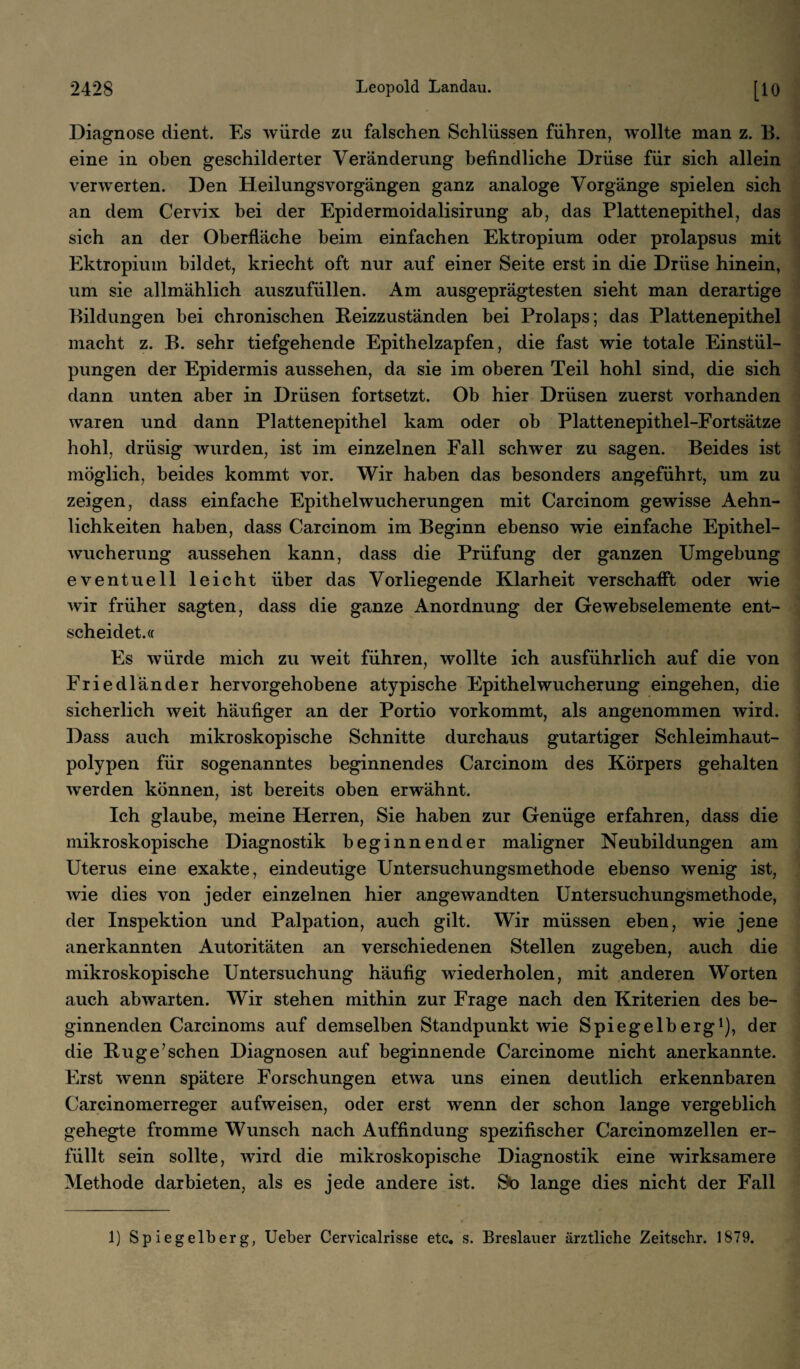 Diagnose dient. Es würde za falschen Schlüssen führen, wollte man z. B. eine in oben geschilderter Veränderung befindliche Drüse für sich allein verwerten. Den Heilungsvorgängen ganz analoge Vorgänge spielen sich an dem Cervix bei der Epidermoidalisirung ab, das Plattenepithel, das sich an der Oberfläche beim einfachen Ektropium oder prolapsus mit Ektropium bildet, kriecht oft nur auf einer Seite erst in die Drüse hinein, um sie allmählich auszufüllen. Am ausgeprägtesten sieht man derartige Bildungen bei chronischen Reizzuständen bei Prolaps; das Plattenepithel macht z. B. sehr tiefgehende Epithelzapfen, die fast wie totale Einstül¬ pungen der Epidermis aussehen, da sie im oberen Teil hohl sind, die sich dann unten aber in Drüsen fortsetzt. Ob hier Drüsen zuerst vorhanden waren und dann Plattenepithel kam oder ob Plattenepithel-Fortsätze hohl, drüsig wurden, ist im einzelnen Fall schwer zu sagen. Beides ist möglich, beides kommt vor. Wir haben das besonders angeführt, um zu zeigen, dass einfache Epithelwucherungen mit Carcinom gewisse Aehn- lichkeiten haben, dass Carcinom im Beginn ebenso wie einfache Epithel¬ wucherung aussehen kann, dass die Prüfung der ganzen Umgebung eventuell leicht über das Vorliegende Klarheit verschafft oder wie wir früher sagten, dass die ganze Anordnung der Gewebselemente ent¬ scheidet.« Es würde mich zu weit führen, wollte ich ausführlich auf die von Friedländer hervorgehobene atypische Epithelwucherung eingehen, die sicherlich weit häufiger an der Portio vorkommt, als angenommen wird. Dass auch mikroskopische Schnitte durchaus gutartiger Schleimhaut¬ polypen für sogenanntes beginnendes Carcinom des Körpers gehalten werden können, ist bereits oben erwähnt. Ich glaube, meine Herren, Sie haben zur Genüge erfahren, dass die mikroskopische Diagnostik beginnender maligner Neubildungen am Uterus eine exakte, eindeutige Untersuchungsmethode ebenso wenig ist, wie dies von jeder einzelnen hier angewandten Untersuchungsmethode, der Inspektion und Palpation, auch gilt. Wir müssen eben, wie jene anerkannten Autoritäten an verschiedenen Stellen zugeben, auch die mikroskopische Untersuchung häufig wiederholen, mit anderen Worten auch abwarten. Wir stehen mithin zur Frage nach den Kriterien des be¬ ginnenden Carcinoms auf demselben Standpunkt wie Spiegelberg1), der die Rüg e; sehen Diagnosen auf beginnende Carcinome nicht anerkannte. Erst wenn spätere Forschungen etwa uns einen deutlich erkennbaren Carcinomerreger aufweisen, oder erst wenn der schon lange vergeblich gehegte fromme Wunsch nach Auffindung spezifischer Carcinomzellen er¬ füllt sein sollte, wird die mikroskopische Diagnostik eine wirksamere Methode dar bieten, als es jede andere ist. So lange dies nicht der Fall 1) Spiegelberg, Ueber Cervicalrisse etc. s. Breslauer ärztliche Zeitschr. 1879.