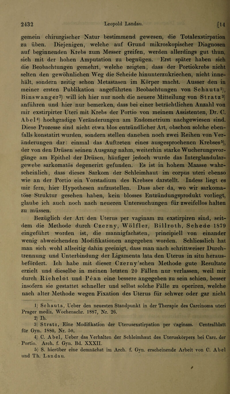 gemein chirurgischer Natur bestimmend gewesen, die Totalexstirpation zu üben. Diejenigen, welche auf Grund mikroskopischer Diagnosen auf beginnenden Krebs zum Messer greifen, werden allerdings gut thun, sich mit der hohen Amputation zu begnügen. Erst später haben sich die Beobachtungen gemehrt, welche zeigten, dass der Portiokrebs nicht selten den gewöhnlichen Weg die Scheide hinunterzukriechen, nicht inne¬ hält, sondern zeitig schon Metastasen im Körper macht. Ausser den in meiner ersten Publikation angeführten Beobachtungen von Schauta1), Bin swang er2) will ich hier nur noch die neuere Mitteilung von St ratz3) anführen und hier nur bemerken, dass bei einer beträchtlichen Anzahl von mir exstirpirter Uteri mit Krebs der Portio von meinem Assistenten, Dr. C. Abel4) hochgradige Veränderungen am Endometrium nachgewiesen sind. Diese Prozesse sind nicht etwa blos entzündlicher Art, obschon solche eben¬ falls konstatirt wurden, sondern stellen daneben noch zwei Reihen von Ver¬ änderungen dar: einmal das Auftreten eines ausgesprochenen Krebses5), der ATon den Drüsen seinen Ausgang nahm, weiterhin starke Wucherungsvor¬ gänge am Epithel der Drüsen, häufiger jedoch wurde das Interglandular- gewebe sarkomatös degenerirt gefunden. Es ist in hohem Maasse wahr¬ scheinlich, dass dieses Sarkom der Schleimhaut im corpus uteri ebenso wie an der Portio ein Vorstadium des Krebses darstellt. Indess liegt es mir fern, hier Hypothesen aufzustellen. Dass aber da, wo wir sarkoina- töse Struktur gesehen haben, kein blosses Entzündungsprodukt vorliegt, glaube ich auch noch nach neueren Untersuchungen für zweifellos halten zu müssen. Bezüglich der Art den Uterus per vaginam zu exstirpiren sind, seit¬ dem die Methode durch Czerny, Wölfler, Billroth, Schede 1879 eingeführt worden ist, die mannigfachsten, principiell von einander wenig abweichenden Modifikationen angegeben worden. Schliesslich hat man sich wohl allseitig dahin geeinigt, dass man nach schrittweiser Durch¬ trennung und Unterbindung der Ligamenta lata den Uterus in situ heraus¬ befördert. Ich habe mit dieser Czerny’schen Methode gute Resultate erzielt und dieselbe in meinen letzten 20 Fällen nur verlassen, weil mir durch Richelot und Pean eine bessere angegeben zu sein schien, besser insofern sie gestattet schneller und selbst solche Fälle zu operiren, welche nach alter Methode wegen Fixation des Uterus für schwer oder gar nicht 1) Schauta, Ueber den neuesten Standpunkt in der Therapie des Carcinoma uteri Prager mediz. Wochenschr. 1887, Nr. 26. 2) Ib. 3) St ratz, Eine Modifikation der Uterusexstirpation per yaginam. Centralblatt für Gyn. 1880, Nr. 50. 4) C. Abel, Ueber das Verhalten der Schleimhaut des Uteruskörpers bei Care, der Portio. Arch. f. Gyn. Bd. XXXII. 5) S. hierüber eine demnächst im Arch. f. Gyn. erscheinende Arbeit von C. Abel und Th. Landau.