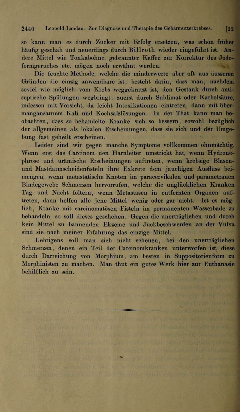 so kann man es durch Zucker mit Erfolg ersetzen, was schon früher häufig geschah und neuerdings durch Billroth wieder eingeführt ist. An¬ dere Mittel wie Tonkabohne, gebrannter Kaffee zur Korrektur des Jodo¬ formgeruches etc. mögen noch erwähnt werden. Die feuchte Methode, welche die minderwerte aber oft aus äusseren Gründen die einzig anwendbare ist, besteht darin, dass man, nachdem soviel wie möglich vom Krebs weggekratzt ist, den Gestank durch anti¬ septische Spülungen wegbringt; zuerst durch Sublimat oder Karbolsäure, indessen mit Vorsicht, da leicht Intoxikationen eintreten, dann mit über¬ mangansaurem Kali und Kochsalzlösungen. In der That kann man be¬ obachten, dass so behandelte Kranke sich so bessern, sowohl bezüglich der allgemeinen als lokalen Erscheinungen, dass sie sich und der Umge¬ bung fast geheilt erscheinen. Leider sind wir gegen manche Symptome vollkommen ohnmächtig. Wenn erst das Carcinom den Harnleiter umstrickt hat, wenn Hydrone- phrose und urämische Erscheinungen auftreten, wenn krebsige Blasen- und Mastdarmscheidenfisteln ihre Exkrete dem jauchigen Ausfluss bei¬ mengen, wenn metastatische Knoten im paracervikalen und parametranen Bindegewebe Schmerzen hervorrufen, welche die unglücklichen Kranken Tag und Nacht foltern, wenn Metastasen in entfernten Organen auf¬ treten, dann helfen alle jene Mittel wenig oder gar nicht. Ist es mög¬ lich, Kranke mit carcinomatösen Fisteln im permanenten Wasserbade zu behandeln, so soll dieses geschehen. Gegen die unerträglichen und durch kein Mittel zu bannenden Ekzeme und Juckbeschwerden an der Vulva sind sie nach meiner Erfahrung das einzige Mittel. Uebrigens soll man sich nicht scheuen, bei den unerträglichen Schmerzen, denen ein Teil der Carcinomkranken unterworfen ist, diese durch Darreichung von Morphium, am besten in Suppositorienform zu Morphinisten zu machen. Man thut ein gutes Werk hier zur Euthanasie behilflich zu sein.