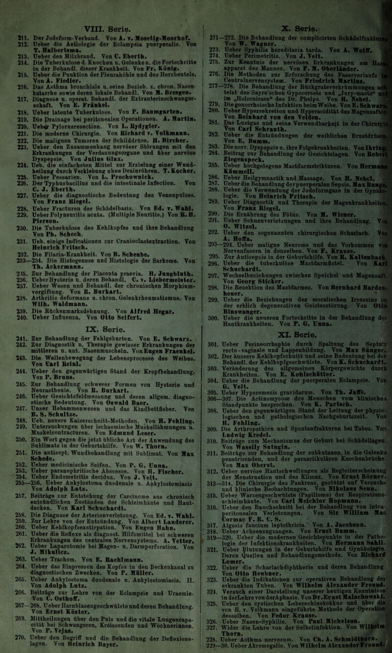 211. Der Jodoform-Verband. Von A. ▼. Mosetig-Moorhof. 212. Ueber die Aetiologie der Eclampsia pnerperalis. Von T. Halbertsma. 213. Ueber den Milzbrand. Von C. Eberth. 214. Die Tuberkulose d. Knochen u. Gelenke n. die Fortschritte in der Behandl. dieser Krankheit. Von Fr» König. 215. Ueber die Punktion der Pleurahöhle und des Herzbeutels. Von A. Fiedler. 216. Das Asthma bronchiale u. seine Bezieh, z. chron. Nasen¬ katarrhe sowie deren lokale Behandl. Von M. Bresgen. 217. Diagnose u. operat. Behandl. der Extrauterinschwanger¬ schaft. Von E. Frankel. 218. Ueber latente Tuberkulose. Von P. Banmgarten. 219. Die Drainage bei peritonealen Operationen. A. Martin. 220. Uebqr Pylorusresection. Von L. Bydygier. 221. Die moderne Chirurgie. Von Richard v. Volkmann. 222. Die malignen Tumoren der Schilddrüse. H* Bircher. 223. Ueber den Zusammenhang nervöser Störungen mit den Erkrankungen der Verdauungsorgane und über nervöse Dyspepsie. Von Julius Glax. 224. Ueb. die einfachsten Mittel zur Erzielung einer Wund¬ heilung durch Verklebung ohne Drainröhren. T. Kocher. 225. Ueber Pessarien. Von L. Prochovrnick. 226. Der Typhusbacillus und die intestinale lnfection. Von €. J. Eberth. 227. Ueber die diagnostische Bedeutung des Venenpulses. Von Franz Biegel. 228. Ueber Fracturen der Schädelbasis. Von Ed. t. Wahl. 229. Ueber Polyneuritis acuta. (Multiple Neuritis.) VonR.H. Pierson. 230. Die Tuberkulose des Kehlkopfes und ihre Behandlung Von Ph. Schech. 231. Ueb. einige Indicationen zur Cranioclastextraction. Von Heinrich Fritsch. 232. Die Filaria-Krankheit. Von B. Scheube. 233—234. Die Histogenese und Histologie der Sarkome. Von Th. Ackermann. 215. Zur Behandlung der Placenta praevia. H. Jungbitith. 236. Ueber Hysterie u. deren Behandl. C. v. Liebermeister. 237. Ueber Wesen und Behandl. der chronischen Morphium¬ vergiftung. Von R. Barkart. 238. Arthritis deformans u. chron. Gelenkrheumatismus. Von Wilh. Waldmann. 239. Die Rückenmarksdehnung. Von Alfred Hegar. 240. Ueber Influenza. Von Otto Seifert. IX. Serie. 241. Zur Behandlung der Fehlgeburten. Von E. Schwarz. , 242. Zur Diagnostik u. Therapie gewisser Erkrankungen der mittleren u. unt. Nasenmuscheln. Von Engen Fraenkel. 243. Die Wellenbewegung der Lebensprocesso des Weibes. Von €arl Reinl. 244. Ueber den gegenwärtigen Stand der Kropfbehandlung. Von P. Brnns. 245. Zur Behandlung schwerer Formen von Hysterie und Neurasthenie. Von R. Burkart. 246. Ueber Gesichtöfeldmeseung und deren allgem. diagno¬ stische Bedeutung. Von Oswald Baer. 247. Unser Hebammenwesen und das Kindbettfieber. Von B. S. Schnitze. 248. Ueb. neuere Kaiserschnitt-Methoden. Von H. Fehling. 249. Untersuchungen über ischaemische Muskellähmungen u. Muskelcontracturen. Von Edmund Leser. 250. Ein Wort gegen die jetzt übliche Art der Anwendung des Sublimats in der Geburtshilfe. Von W. Thorn. 251. Die antisept. Wundbehandlung mit Sublimat. Von Max Schede. 252. Ueber medicinische Seifen. Von P. G. Unna. 253. Ueber paranephritische Abscesse. Von H. Fischer. 254. Ueber Endometritis decidua. Von J. Veit. 255—256. Ueber Ankylostoma duodenale u. Ankylostomiasis Von Adolph Lutz. 257. Beiträge zur Entstehung der Carcinome aus chronisch entzündlichen Zuständen der Schleimhäute und Haut¬ decken. Von Karl Schuchardt. 258. Die Diagnose der Arterienverletzung. Von Ed. v. Wahl. 259. Zur Lehre von der Entzündung. Von Albert Länderer. 260. Ueber Kehlkopfsexstirpation. Von Eugen Hahn. 261. Ueber die Reflexe als diagnost. Hilfsmittel bei schweren Erkrankungen des centralen Nervensystems. A. Vetter. 262. Ueber Laparotomie bei Magen- u. Darmperforation. Von J. Miknlicz. 263. Ueber Trachom. Von E. Raehlmann. 264. Ueber das Einpressen des Kopfes in den Beckenkanal zu diagnostischen Zwecken. Von P. Müller. 265. Ueber Ankylostoma duodenale u. Ankylostomiasis. II. Von Adolph Lutz. 266. Beiträge zur Lehre von der Eclampsie und Uraemie. Von U. östhoflf. 267—268. Ueber Harnblasengeschwülste und deren Behandlung. Von Ernst Küster. 269. Mittheilungen über den Puls und die vitale Lungencapa- cität bei Schwangeren, Kreissenden und Wöchnerinnen. Von P. Vejas. 270. Ueber den Begriff und die Behandlung der Deflexions- lagen. Von Heinrich Bayer. 271— 273. 274. 275. 276. 277- 279. 280. 281. 282. 283. 284. 285. 286. 287. 288. 289. 290. 291. 292. 293- 295. 296. 297. 298. 299. 300. 272. Die Behandlung der complicirten Schädelfrakti Von W. Wagner. Ueber Syphilis hereditaria tarda. Von A. Wolff. Ueber Perimetritis. Von J. Veit. Zur Kenntnis der nervösen Erkrankungen am Har apparat des Mannes. Von F. M. Oberländer. Die Methoden zur Erforschung des Faserverlaufs Centralnervensystem. Von Friedrich Martins. -278. Die Behandlung der Rückgratsverkrümmungen mi' telst des Sayre’schen Gypscorsets und „Jury-masts“ ue im „Holzcuirass“ des Dr. Phelps. Von H. Nebel. Die gonorrhoische Infektion beim Weibe. VonE. Schwan Ueber Hypersekretion und Hyperacidität des Magensäfte Von Reinhard von den Velden. Das Lustgas und seine Verwendbarkeit in der Chirurr Von Carl Schrauth. Ueber die Entzündungen der weiblichen Brustdrüsi Von E. Bumm. Die nerv. Dyspepsie u. ihre Folgekrankheiten. Von Ihrit Beitrag zur Behandlung der Gesichtslagen. Von Robert Ziegenspeck. Ueber hochgelegene Mastdarmstrikturen. Von Hermann | Kümmcll. Ueber Heilgymnastik und Massage. Von H. Nebel. Ueber die Behandlung der puerperalen Sepsis. Max Runge» Ueber die Verwendung der Jodoformgaze in der Gynäko¬ logie. Von Heinrich Fritsch. Ueber Diagnostik und Therapie der Magenkrankheiten. Von Franz Riegel. Die Ernährung des Fötus. Von M. Wiener. Ueber Sehnenverletzungen und ihre Behandlung. Von ! O. Witzei. Ueber den sogenannten chirurgischen Scharlach. Von A. Hoffft. 294. Ueber maligne Neurome und das Vorkommen von Nervenfasern in denselben. Von F. Krause. Zur Antisepsis in der Geburtshilfe. Von R. Kaltenbach Ueber die tuberkulöse Mastdarmfistel. Von Karl Schuchardt. Wechselbeziehungen zwischen Speichel und Magensaft. Von Georg Sticker. Die Resektion des Mastdarmes. Von Bernhard Barden¬ heuer. Ueber die Beziehungen des moralischen Irreseins zu der erblich degenerativen Geistesstörung. Von Otto Binswanger. Ueber die neueren Fortschritte in der Behandlung der Hautkrankheiten. Von P. G. Unna. XI. Serie. 301. Ueber Perineorrhaphie durch Spaltung des Septu'ü recto-vaginale und Lappenbildung. Von Max Sänger. 302. Der äussere Kehlkopfschnitt und seine Bedeutung bei der Behandl. der Kehlkopfgeschwülste. Von K. Schuchardt. 303. Veränderung des allgemeinen Körpergewichts durch Krankheiten. Von E. Kohlschütter. 304. Ueber die Behandlung der puerperalen Eclampsie. Von G. Veit. 305. Ueber Hyperemesis gravidarum. Von Th. Jaffe. 306—307. Die Actinomycose des Menschen vom klinische* Standpunkte besprochen. Von K. Partsch» 308. Ueber den gegenwärtigen Stand der Leitung der physio ¬ logischen und pathologischen Nachgeburtszeit. Von H. Fehling. 309. Die Arthropathien und Spontanfrakturen bei Tabes. Von Ludwig Kredel. 310. Beiträge zum Mechanismus der Geburt bei Schädellagen Von Wassily Sutugin. . 311. Beiträge zur Behandlung der subkutanen, in die Gelenke penetrirenden, und der paraartikulären Knochenbrüche. Von Max Oberst. 312. Ueber nervöse Hautschwellungen als Begleiterscheinung der Menstruation und des Klimax. Von Ernst Börner. 313—314. Die Chirurgie des Pankreas, gestützt auf Versuch* und klinische Beobachtungen. Von Nikolaus Senn. 315. Ueber Warzengeschwülste (Papillome) der Respirations¬ schleimhäute. Von Carl Melchior Hopmann. 316. Ueber den Bauchschnitt bei der Behandlung von intra peritonealen Verletzungen. Von Sir William Mac Corinac F. R. C. S. 317. Algosis faucium leptothricia. Von A. Jacobson. 318. Ueber Achsenzugzangen. Von Ernst Bumm. 319—320. Ueber die modernen Gesichtspunkte in der Patho¬ logie der Infektionskrankheiten. Von Hermann Sahli. 321. Ueber Blutungen in der Geburtshilfe und Gynäkologie. Deren Quellen und Behandlungsmethode. Von Richard Lomer. 322. Ueber die Scharlachdiphtherie und deren Behandlung Von Otto Heubner. 323. Ueber die Indikationen zur operativen Behandlung der erkrankten Tuben. Von Wilhelm Alexander Freund. 324. Versuch einer Darstellung unserer heutigen Kenntnisse in derLehre von derAphasie. Von Dr.Ernst Malacliowski. 325. Ueber den cystischen Leberechinokokkus und über die von R. v. Volkmann eingeführte Methode der Operation desselben. Von Fedor Krause. 326. Ueber Nasen-Syphilis. Von Paul Michelson. 327. Wider die Lehre von der Selbstinfektion. Von Wilhelm Thorn. 228. Ueber Asthma nervosum. Von Ch. A. Schmidtborn. 229—30. Ueber Akromegalie. Von Wilhelm Alexnnder Freund, j