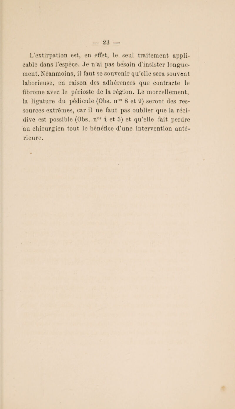 L’extirpation est. en effet, le seul traitement appli¬ cable dans l’espèce. Je n’ai pas besoin d’insister longue¬ ment. Néanmoins, il faut se souvenir qu’elle sera souvent laborieuse, en raison des adhérences que contracte le fibrome avec le périoste de la région. Le morcellement, la ligature du pédicule (Obs. nos 8 et 9) seront des res¬ sources extrêmes, car il ne faut pas oublier que la réci¬ dive est possible (Obs. nos 4 et 5) et qu’elle fait perdre au chirurgien tout le bénéfice d’une intervention anté¬ rieure.