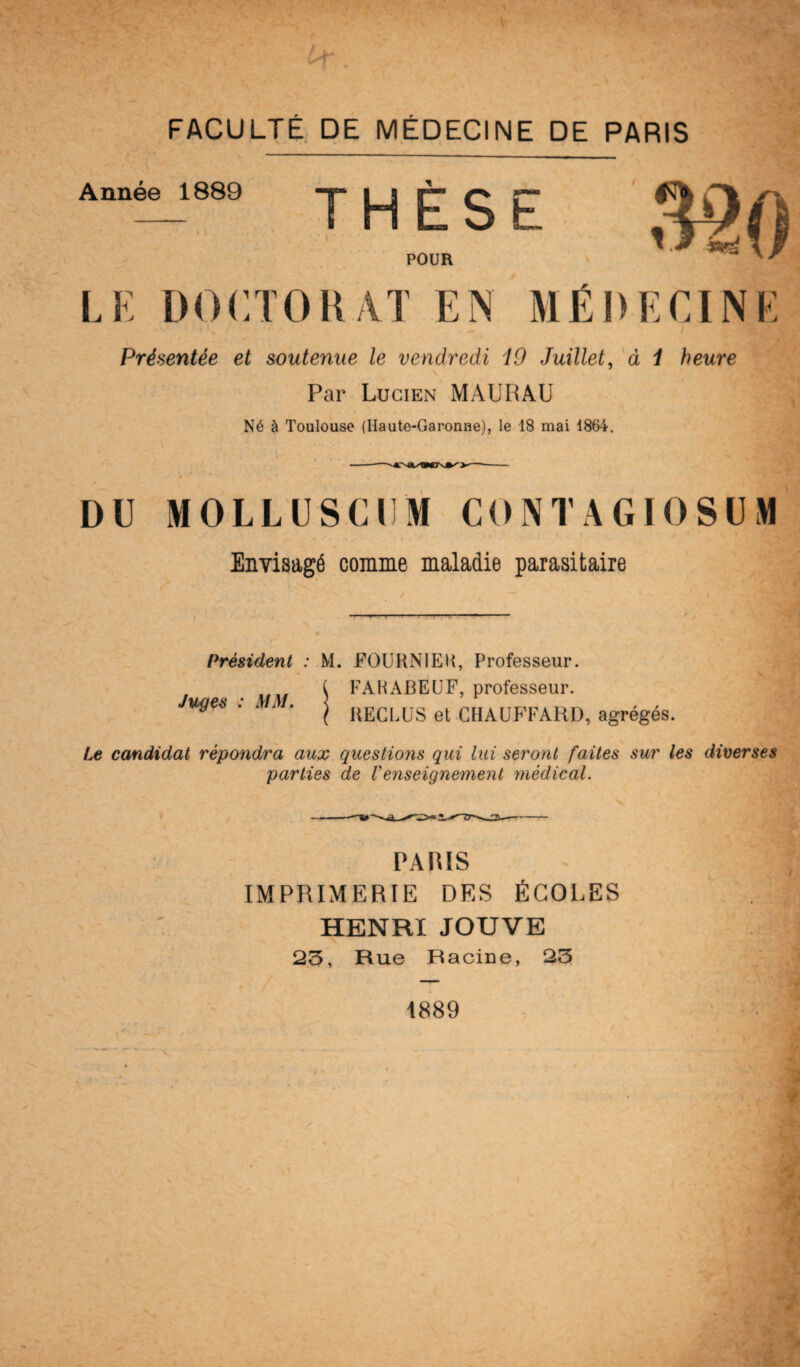 Année 1889 THÈSE POUR LE DOCTORAT EN F Présentée et soutenue le vendredi i9 Juillet, à i heure Par Lucien MAURAU Né à Toulouse (Haute-Garonne), le 18 mai 1864. DU MOLLUSCUM CONTAGI0SUM Envisagé comme maladie parasitaire Président : M. FOURNIE H, Professeur. FAHABEUF, professeur. RECLUS et CHAUFFARD, agrégés. Juges : MM. Le candidat répondra aux questions qui lui seront faites sur les diverses parties de Venseignement médical. PATUS IMPRIMERIE DES ÉCOLES HENRI JOUVE 23, Rue Racine, 23 1889