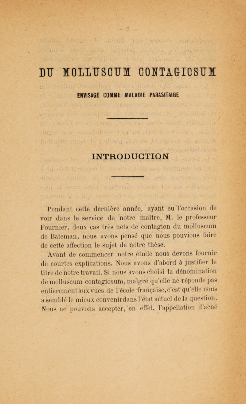 DU IOLLÏÏSOÏÏI CONTA&IQSÏÏM l . ' ' - • :: ■ * • : . . ENVISAGÉ COMME MALADIE PARASITAIRE INTRODUCTION Pendant cette dernière année, ayant eu l’occasion de voir dans le service de notre maître, M. le professeur Fournier, deux cas très nets de contagion du molluscum de Bateman, nous avons pensé que nous pouvions faire de cette affection le sujet de notre thèse. Avant de commencer notre étude nous devons fournir de courtes explications. Nous avons d’abord à justifier le titre de notre travail. Si nous avons choisi la dénomination de molluscum contagiosum, malgré qu’elle ne réponde pas entièrement aux vues de l’école française, c’est qu’elle nous a semblé le mieux convenirdans l’état actuel de là question. Nous ne pouvons accepter, en effet, l’appellation d acné