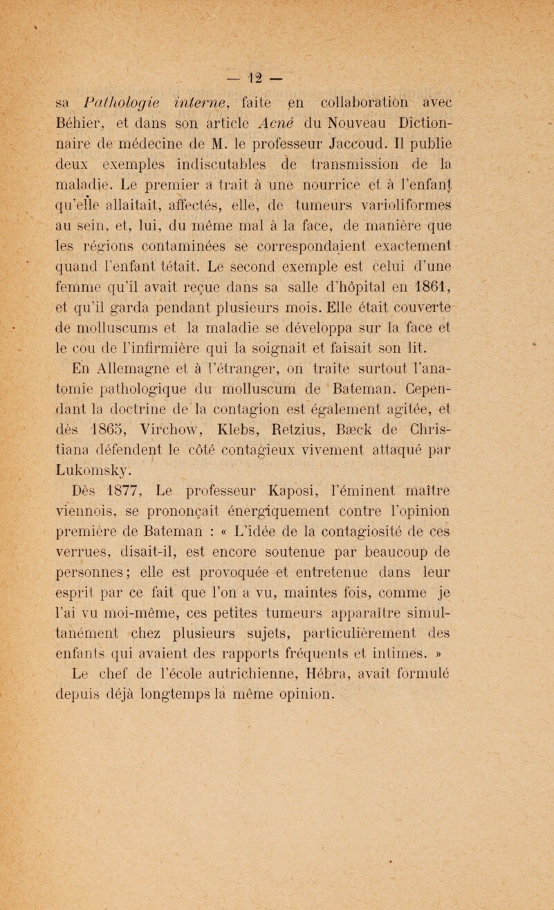 sa Pathologie interne, faite en collaboration avec Béhier, et dans son article Acné du Nouveau Diction¬ naire de médecine de M. le professeur Jaccoud. Il publie deux exemples indiscutables de transmission de la maladie. Le premier a trait à une nourrice et à l’enfant « qu’elle allaitait, affectés, elle, de tumeurs varioliformes au sein, et, lui, du même mal à la face, de manière que les régions contaminées se correspondaient exactement quand l’enfant tétait. Le second exemple est celui d’une femme qu’il avait reçue dans sa salle d’hôpital en 1861, et qu’il garda pendant plusieurs mois. Elle était couverte de molluscums et la maladie se développa sur la face et le cou de l’infirmière qui la soignait et faisait son lit. En Allemagne et à l’étranger, on traite surtout l’ana¬ tomie pathologique du molluscum de Bateman. Cepen¬ dant la doctrine de la contagion est également agitée, et dès 1865, Virchow, Klebs, Retzius, Bæck de Chris- tiana défendent le côté contagieux vivement attaqué par Lukomsky. Dès 1877, Le professeur Kaposi, l’éminent maître viennois, se prononçait énergiquement contre l’opinion première de Bateman : « L’idée de la contagiosité de ces verrues, disait-il, est encore soutenue par beaucoup de personnes; elle est provoquée et entretenue dans leur esprit par ce fait que l’on a vu, maintes fois, comme je l’ai vu moi-même, ces petites tumeurs apparaître simul¬ tanément chez plusieurs sujets, particulièrement des enfants qui avaient des rapports fréquents et intimes. » Le chef de l’école autrichienne, Hébra, avait formulé depuis déjà longtemps la même opinion.