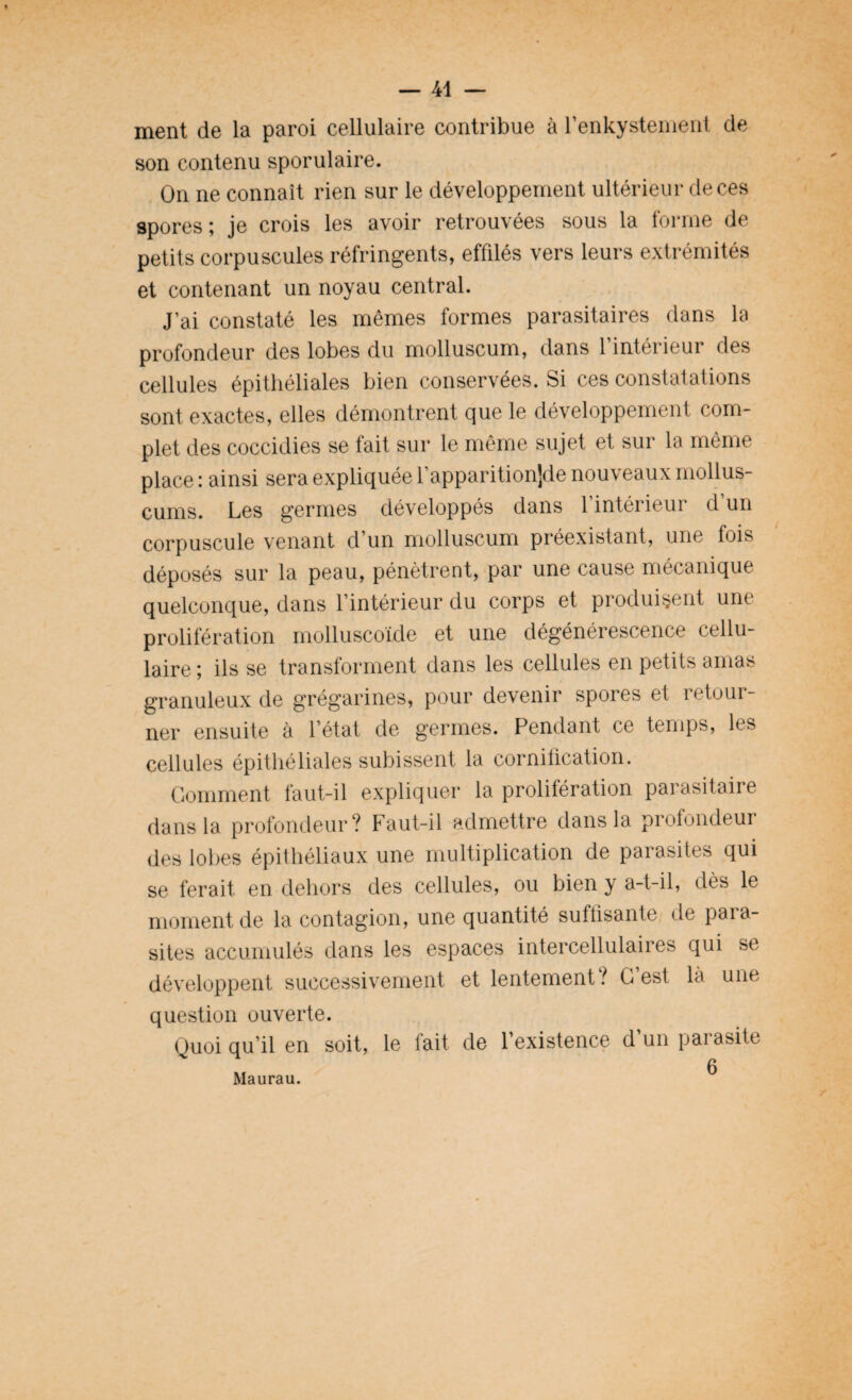 ment de la paroi cellulaire contribue à l’enkystement de son contenu sporulaire. On ne connaît rien sur le développement ultérieur de ces spores ; je crois les avoir retrouvées sous la forme de petits corpuscules réfringents, effilés vers leurs extrémités et contenant un noyau central. J’ai constaté les mêmes formes parasitaires dans la profondeur des lobes du molluscum, dans 1 intérieur des cellules épithéliales bien conservées. Si ces constatations sont exactes, elles démontrent que le développement com¬ plet des coccidies se fait sur le même sujet et sur la même place : ainsi sera expliquée l’apparitionjde nouveaux mollus- cums. Les germes développés dans l’intérieur d’un corpuscule venant d’un molluscum préexistant, une fois déposés sur la peau, pénètrent, par une cause mécanique quelconque, dans l’intérieur du corps et produisent une prolifération molluscoïde et une dégénérescence cellu¬ laire; ils se transforment dans les cellules en petits amas granuleux de grégarines, pour devenir spores et retour¬ ner ensuite à l’état de germes. Pendant ce temps, les cellules épithéliales subissent la cornification. Gomment faut-il expliquer la prolifération parasitaire dans la profondeur? Faut-il admettre dans la profondeur des lobes épithéliaux une multiplication de parasites qui se ferait en dehors des cellules, ou bien y a-t-il, dès le moment de la contagion, une quantité suffisante de para¬ sites accumulés dans les espaces intercellulaires qui se développent successivement et lentement? C’est là une question ouverte. Quoiqu’il en soit, le fait de l’existence d un paiasite Maurau.